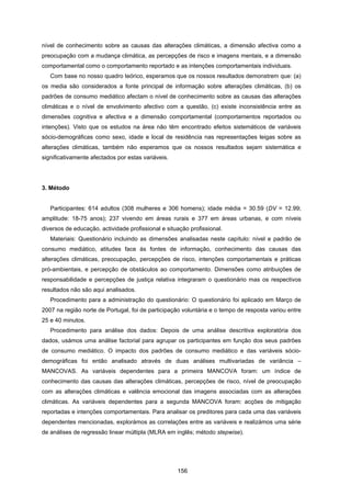 156
nível de conhecimento sobre as causas das alterações climáticas, a dimensão afectiva como a
preocupação com a mudança climática, as percepções de risco e imagens mentais, e a dimensão
comportamental como o comportamento reportado e as intenções comportamentais individuais.
Com base no nosso quadro teórico, esperamos que os nossos resultados demonstrem que: (a)
os media são considerados a fonte principal de informação sobre alterações climáticas, (b) os
padrões de consumo mediático afectam o nível de conhecimento sobre as causas das alterações
climáticas e o nível de envolvimento afectivo com a questão, (c) existe inconsistência entre as
dimensões cognitiva e afectiva e a dimensão comportamental (comportamentos reportados ou
intenções). Visto que os estudos na área não têm encontrado efeitos sistemáticos de variáveis
sócio-demográficas como sexo, idade e local de residência nas representações leigas sobre as
alterações climáticas, também não esperamos que os nossos resultados sejam sistemática e
significativamente afectados por estas variáveis.
3. Método
Participantes: 614 adultos (308 mulheres e 306 homens); idade média = 30.59 (DV = 12.99;
amplitude: 18-75 anos); 237 vivendo em áreas rurais e 377 em áreas urbanas, e com níveis
diversos de educação, actividade profissional e situação profissional.
Materiais: Questionário incluindo as dimensões analisadas neste capítulo: nível e padrão de
consumo mediático, atitudes face às fontes de informação, conhecimento das causas das
alterações climáticas, preocupação, percepções de risco, intenções comportamentais e práticas
pró-ambientais, e percepção de obstáculos ao comportamento. Dimensões como atribuições de
responsabilidade e percepções de justiça relativa integraram o questionário mas os respectivos
resultados não são aqui analisados.
Procedimento para a administração do questionário: O questionário foi aplicado em Março de
2007 na região norte de Portugal, foi de participação voluntária e o tempo de resposta variou entre
25 e 40 minutos.
Procedimento para análise dos dados: Depois de uma análise descritiva exploratória dos
dados, usámos uma análise factorial para agrupar os participantes em função dos seus padrões
de consumo mediático. O impacto dos padrões de consumo mediático e das variáveis sócio-
demográficas foi então analisado através de duas análises multivariadas de variância –
MANCOVAS. As variáveis dependentes para a primeira MANCOVA foram: um índice de
conhecimento das causas das alterações climáticas, percepções de risco, nível de preocupação
com as alterações climáticas e valência emocional das imagens associadas com as alterações
climáticas. As variáveis dependentes para a segunda MANCOVA foram: acções de mitigação
reportadas e intenções comportamentais. Para analisar os preditores para cada uma das variáveis
dependentes mencionadas, explorámos as correlações entre as variáveis e realizámos uma série
de análises de regressão linear múltipla (MLRA em inglês; método stepwise).
 