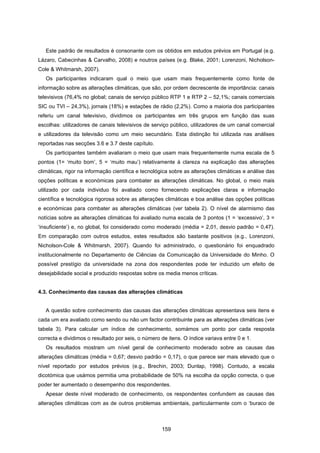 159
Este padrão de resultados é consonante com os obtidos em estudos prévios em Portugal (e.g.
Lázaro, Cabecinhas & Carvalho, 2008) e noutros países (e.g. Blake, 2001; Lorenzoni, Nicholson-
Cole & Whitmarsh, 2007).
Os participantes indicaram qual o meio que usam mais frequentemente como fonte de
informação sobre as alterações climáticas, que são, por ordem decrescente de importância: canais
televisivos (76,4% no global; canais de serviço público RTP 1 e RTP 2 – 52,1%; canais comerciais
SIC ou TVI – 24,3%), jornais (18%) e estações de rádio (2,2%). Como a maioria dos participantes
referiu um canal televisivo, dividimos os participantes em três grupos em função das suas
escolhas: utilizadores de canais televisivos de serviço público, utilizadores de um canal comercial
e utilizadores da televisão como um meio secundário. Esta distinção foi utilizada nas análises
reportadas nas secções 3.6 e 3.7 deste capítulo.
Os participantes também avaliaram o meio que usam mais frequentemente numa escala de 5
pontos (1= ‘muito bom’, 5 = ‘muito mau’) relativamente à clareza na explicação das alterações
climáticas, rigor na informação científica e tecnológica sobre as alterações climáticas e análise das
opções políticas e económicas para combater as alterações climáticas. No global, o meio mais
utilizado por cada individuo foi avaliado como fornecendo explicações claras e informação
científica e tecnológica rigorosa sobre as alterações climáticas e boa análise das opções políticas
e económicas para combater as alterações climáticas (ver tabela 2). O nível de alarmismo das
notícias sobre as alterações climáticas foi avaliado numa escala de 3 pontos (1 = ‘excessivo’, 3 =
‘insuficiente’) e, no global, foi considerado como moderado (média = 2,01, desvio padrão = 0,47).
Em comparação com outros estudos, estes resultados são bastante positivos (e.g., Lorenzoni,
Nicholson-Cole & Whitmarsh, 2007). Quando foi administrado, o questionário foi enquadrado
institucionalmente no Departamento de Ciências da Comunicação da Universidade do Minho. O
possível prestígio da universidade na zona dos respondentes pode ter induzido um efeito de
desejabilidade social e produzido respostas sobre os media menos críticas.
4.3. Conhecimento das causas das alterações climáticas
A questão sobre conhecimento das causas das alterações climáticas apresentava seis itens e
cada um era avaliado como sendo ou não um factor contribuinte para as alterações climáticas (ver
tabela 3). Para calcular um índice de conhecimento, somámos um ponto por cada resposta
correcta e dividimos o resultado por seis, o número de itens. O índice variava entre 0 e 1.
Os resultados mostram um nível geral de conhecimento moderado sobre as causas das
alterações climáticas (média = 0,67; desvio padrão = 0,17), o que parece ser mais elevado que o
nível reportado por estudos prévios (e.g., Brechin, 2003; Dunlap, 1998). Contudo, a escala
dicotómica que usámos permitia uma probabilidade de 50% na escolha da opção correcta, o que
poder ter aumentado o desempenho dos respondentes.
Apesar deste nível moderado de conhecimento, os respondentes confundem as causas das
alterações climáticas com as de outros problemas ambientais, particularmente com o ‘buraco de
 