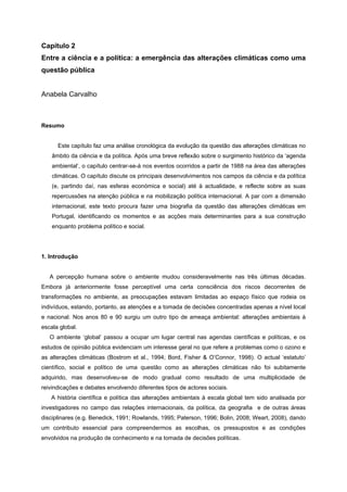 Capítulo 2
Entre a ciência e a política: a emergência das alterações climáticas como uma
questão pública
Anabela Carvalho
Resumo
Este capítulo faz uma análise cronológica da evolução da questão das alterações climáticas no
âmbito da ciência e da política. Após uma breve reflexão sobre o surgimento histórico da ‘agenda
ambiental’, o capítulo centrar-se-á nos eventos ocorridos a partir de 1988 na área das alterações
climáticas. O capítulo discute os principais desenvolvimentos nos campos da ciência e da política
(e, partindo daí, nas esferas económica e social) até à actualidade, e reflecte sobre as suas
repercussões na atenção pública e na mobilização política internacional. A par com a dimensão
internacional, este texto procura fazer uma biografia da questão das alterações climáticas em
Portugal, identificando os momentos e as acções mais determinantes para a sua construção
enquanto problema político e social.
1. Introdução
A percepção humana sobre o ambiente mudou consideravelmente nas três últimas décadas.
Embora já anteriormente fosse perceptível uma certa consciência dos riscos decorrentes de
transformações no ambiente, as preocupações estavam limitadas ao espaço físico que rodeia os
indivíduos, estando, portanto, as atenções e a tomada de decisões concentradas apenas a nível local
e nacional. Nos anos 80 e 90 surgiu um outro tipo de ameaça ambiental: alterações ambientais à
escala global.
O ambiente ‘global’ passou a ocupar um lugar central nas agendas científicas e políticas, e os
estudos de opinião pública evidenciam um interesse geral no que refere a problemas como o ozono e
as alterações climáticas (Bostrom et al., 1994; Bord, Fisher & O’Connor, 1998). O actual ‘estatuto’
científico, social e político de uma questão como as alterações climáticas não foi subitamente
adquirido, mas desenvolveu-se de modo gradual como resultado de uma multiplicidade de
reivindicações e debates envolvendo diferentes tipos de actores sociais.
A história científica e política das alterações ambientais à escala global tem sido analisada por
investigadores no campo das relações internacionais, da política, da geografia e de outras áreas
disciplinares (e.g. Benedick, 1991; Rowlands, 1995; Paterson, 1996; Bolin, 2008; Weart, 2008), dando
um contributo essencial para compreendermos as escolhas, os pressupostos e as condições
envolvidos na produção de conhecimento e na tomada de decisões políticas.
 