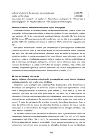 165
Melhorar o isolamento das paredes e coberturas da casa 2,59 (1,11)
Instalar painéis solares 3,23 (0,23)
Nota: escala de 4 pontos (1 = ‘Já faço/fiz’, 2 = ‘Planeio fazer a curto prazo’, 3 = ‘Planeio fazer a
médio/longo prazo’, 4 = ‘Não planeio fazer’; 9 = ‘Não se aplica à minha situação’)
Barreiras percebidas ao envolvimento com as acções de mitigação
Com base numa lista de barreiras possíveis, os respondentes indicaram quais os motivos que
os impediam de fazer mais para combater as alterações climáticas. O custo financeiro foi o motivo
mais escolhido (40,1% dos respondentes), seguido por falta de informação (32,4%) e de tempo
(29,2%). Apenas 3,9% dos respondentes afirmou não fazer mais por falta de preocupação com a
questão, 16,6% não acredita poder resolver o problema e 14,3% considera-se preguiçoso para
agir.
Este padrão de resultados é coerente com o nível elevado de preocupação com as alterações
climáticas reportado na tabela 4, mas também sugere que os participantes se sentem impotentes
para agir e que não estão suficientemente informados sobre as acções de mitigação. Até ao
período em análise, os media portugueses tinham disponibilizado pouca informação prática útil
sobre como reduzir as emissões dos gases com efeito de estufa, o que pode ter contribuído para a
falta de informação sentida pelos participantes. A Internet oferece informação sobre uma vasta
variedade de abordagens e acções possíveis face às alterações climáticas, mas a análise dos
‘websites’ portugueses sugere que o discurso dominante é de natureza tecno-gestionária e com
ênfase nos mecanismos regulatórios nacionais e internacionais (Carvalho, 2007).
4.6. Uso das fontes de informação
Uso das fontes de informação e conhecimento, preocupação, percepção de risco e imagens
afectivas associadas com as alterações climáticas
Recorremos a uma MANCOVA para analisar os efeitos do consumo de fontes de informação e
de variáveis sócio-demográficas nas dimensões cognitiva e afectiva das representações sociais
sobre as alterações climáticas. A análise usou quatro factores: (1) ‘mass media’ e (2) ‘fontes de
informação procuradas de forma activa’ (dois níveis em cada factor: alto e baixo consumo de
informação), (3) tipo de canal televisivo (três níveis: utilizadores de canais públicos, utilizadores de
canais comerciais e utilizadores de TV como um meio secundário) e sexo (dois níveis: mulher e
homem). A idade dos participantes foi a variável covariante. As variáveis dependentes foram o
índice de conhecimento das causas das alterações climáticas, a percepção de risco, o nível de
preocupação e a valência afectiva das imagens associadas com as alterações climáticas, esta
última discutida no capítulo 7.
Os resultados mostram que o tipo de fonte de informação afecta significativamente o índice de
conhecimento [fontes de informação procuradas de forma activa: F(4,533) = 3,37, p = 0,01; tipo de
canal televisivo: F(8,1062) = 2,24, p = 0,01]. Os consumidores frequentes das fontes procuradas
de forma activa (Internet, escola ou universidade, livros e eventos) demonstraram um nível de
conhecimento mais elevado sobre as causas das alterações climáticas do que os utilizadores
 