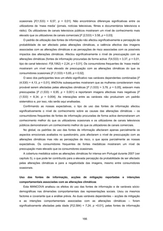 166
ocasionais [F(1,533) = 6,57, p = 0,01]. Não encontrámos diferenças significativas entre os
utilizadores de ‘mass media’ (jornais, notícias televisivas, filmes e documentários televisivos e
rádio). Os utilizadores de canais televisivos públicos mostraram um nível de conhecimento mais
elevado que os utilizadores de canais comerciais [F (2,533) = 3.58, p = 0,03].
O padrão de utilização das fontes de informação não afectou significativamente a percepção da
probabilidade de ser afectado pelas alterações climáticas, a valência afectiva das imagens
associadas com as alterações climáticas e as percepções de risco associadas com os possíveis
impactos das alterações climáticas. Afectou significativamente o nível de preocupação com as
alterações climáticas (fontes de informação procuradas de forma activa: F(4,533) = 3,37, p = 0,01,
tipo de canal televisivo: F(8,1062) = 2,24, p = 0,01]. Os consumidores frequentes de ‘mass media’
mostraram um nível mais elevado de preocupação com as alterações climáticas do que os
consumidores ocasionais [F (1,533) = 5,65, p = 0,02].
O sexo dos participantes teve um efeito significativo nas variáveis dependentes combinadas [F
(4,530) = 4,13, p = 0,01]. ANOVAs subsequentes mostraram que as mulheres consideraram mais
provável serem afectadas pelas alterações climáticas [F (1,533) = 3,78, p = 0,05], estavam mais
preocupadas [F (1,533) = 6,95, p = 0,001) e reportaram imagens afectivas mais negativas [F
(1,533) = 8,34, p = 0,004]. As interacções entre as variáveis não produziram um padrão
sistemático e, por isso, não serão aqui analisadas.
Confirmando as nossas expectativas, o tipo de uso das fontes de informação afectou
significativamente o nível de conhecimento sobre as causas das alterações climáticas – os
consumidores frequentes de fontes de informação procuradas de forma activa demonstraram um
conhecimento melhor do que os utilizadores ocasionais e os utilizadores de canais televisivos
públicos demonstraram um conhecimento melhor do que os utilizadores de canais comerciais.
No global, os padrões de uso das fontes de informação afectaram apenas parcialmente os
aspectos emocionais avaliados no questionário, pois afectaram o nível de preocupação com as
alterações climáticas mas não as percepções de risco, o que apoia parcialmente as nossas
expectativas. Os consumidores frequentes de fontes mediáticas mostraram um nível de
preocupação mais elevado que os consumidores ocasionais.
A cobertura mediática sobre as alterações climáticas foi intensa em Portugal durante 2007 (ver
capítulo 5), o que pode ter contribuído para a elevada percepção da probabilidade de ser afectado
pelas alterações climáticas e para a negatividade das imagens, mesmo entre consumidores
ocasionais.
Uso das fontes de informação, acções de mitigação reportadas e intenções
comportamentais associadas com as alterações climáticas
Esta MANCOVA analisou os efeitos do uso das fontes de informação e de variáveis sócio-
demográficas nas dimensões comportamentais das representações sociais. Usou os mesmos
factores e covariante que a análise prévia. As duas variáveis dependentes – acções de mitigação
e as intenções comportamentais associadas com as alterações climáticas – foram
significativamente afectadas pela idade [F(2,584) = 7,24, p =0,01], pelas fontes de informação
 