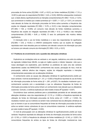 167
procuradas de forma activa [F(2,584) = 8,87, p =0,01], por fontes mediáticas [F(2,584) = 7,15, p
=0,001] e pelo sexo do respondente [F(2,584) = 3,42, p =0,03]. ANOVAs subsequentes mostraram
que: a idade afectou significativamente as intenções comportamentais [F(1,585) = 10,32, p < 0,01],
que aumentavam à medida que a idade aumentava (β = -0,007, t = -3,21, p < 0,01); um consumo
mais elevado de fontes de informação procuradas de forma activa aumentou a frequência das
acções de mitigação reportadas [F(1,585) = 13,76, p <0,01] e das intenções comportamentais
[F(1,585) = 7,84, p =0,005]; um consumo mais elevado de fontes mediáticas aumentou a
frequência das acções de mitigação reportadas [F(1,585) = 9,12, p =0,003] e das intenções
comportamentais [F(1,585) = 8,49, p =0,004]. O sexo do participante não mostrou efeitos
significativos.
A interacção entre o uso de fontes mediáticas e o sexo dos respondentes foi significativa
[F(2,584) = 3,53, p =0,03] e a ANOVA subsequente mostrou que as acções de mitigação
reportadas eram mais elevadas para as mulheres com elevado consumo de informação que para
os homens com elevado consumo de informação [F(1,585) = 6,33, p =0,01]
4.7. Preditores do envolvimento com a questão das alterações climáticas
Explorámos as correlações entre as variáveis e, em seguida, realizámos uma série de análise
de regressão múltipla linear (MLRA, na sigla em inglês) usando o método ‘stepwise’, visto que a
nossa abordagem era exploratória, para identificar os preditores de cada uma das variáveis
dependentes usadas nas MANCOVAS: conhecimento das causas, percepção de risco, nível de
preocupação, valência afectiva das imagens, acções de mitigação reportadas e intenções
comportamentais associadas com as alterações climáticas.
O conhecimento sobre as causas das alterações climáticas foi significativamente predito por
duas variáveis: nível de escolaridade (β = ,121, p < 0,003) e frequência reportada do uso de fontes
de informação procuradas de forma activa (β = -,091, p<0,027). Os resultados mostraram que o
conhecimento aumenta com a escolaridade e que os utilizadores frequentes de fontes de
informação procuradas de forma activa tinham um conhecimento mais elevado que os utilizadores
ocasionais. Contudo, a variância explicada por este modelo é baixa (R
2
ajustado = 0,027).
Encontrámos duas variáveis preditoras para a probabilidade percebida de ser afectado pelas
alterações climáticas: sexo dos respondentes (β = 0,115, p < 0,005) e a frequência reportada de
utilização de fontes de informação procuradas de forma activa (β = 0,087, p < 0,032). Os
resultados mostram que as mulheres se sentem mais vulneráveis face às alterações climáticas do
que os homens e que os consumidores frequentes de fontes de informação procuradas de forma
activa se sentem menos vulneráveis do que os consumidores ocasionais. A variância explicada
por este modelo é baixa (R
2
ajustado = 0,022).
O nível de preocupação com as alterações climáticas foi significativamente predito por duas
variáveis: frequência reportada de utilização de fontes de informação procuradas de forma activa
(β = 0,193, p < 0,001) e frequência da utilização de fontes mediáticas (β = 0,142, p < 0,001). Os
consumidores frequentes de ambos os tipos de fontes de informação mostraram-se mais
 