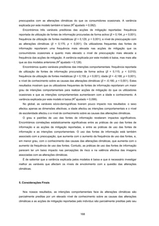 168
preocupados com as alterações climáticas do que os consumidores ocasionais. A variância
explicada por este modelo também é baixa (R
2
ajustado = 0,082).
Encontrámos três variáveis preditoras das acções de mitigação reportadas: frequência
reportada de utilização de fontes de informação procuradas de forma activa (β = 0,194, p < 0,001);
frequência da utilização de fontes mediáticas (β = 0,129, p < 0,001); e nível de preocupação com
as alterações climáticas (β = 0,170, p < 0,001). Os utilizadores frequentes das fontes de
informação reportaram uma frequência mais elevada nas acções de mitigação que os
consumidores ocasionais e quanto mais elevado o nível de preocupação mais elevada a
frequência das acções de mitigação. A variância explicada por este modelo é baixa, mas mais alta
que as dos modelos anteriores (R
2
ajustado = 0,128).
Encontrámos quatro variáveis preditoras das intenções comportamentais: frequência reportada
de utilização de fontes de informação procuradas de forma activa (β = 0,115, p < 0,010);
frequência da utilização de fontes mediáticas (β = 0,159, p < 0,001); idade (β = -0,188, p < 0,001),
e nível de conhecimento sobre as causas das alterações climáticas (β = -0,180, p < 0,001). Estes
resultados mostram que os utilizadores frequentes de fontes de informação reportaram um maior
grau de intenções comportamentais para realizar acções de mitigação do que os utilizadores
ocasionais e que as intenções comportamentais aumentavam com a idade e conhecimento. A
variância explicada por este modelo é baixa (R
2
ajustado = 0,099).
No global, as variáveis sócio-demográficas tiveram pouco impacto nos resultados: o sexo
afectou apenas as dimensões afectivas, a idade afectou as intenções comportamentais e o nível
de escolaridade afectou o e nível de conhecimento sobre as causas das alterações climáticas.
O grau e padrões de uso das fontes de informação revelaram impactos significativos.
Encontrámos correlações estatisticamente significativas entre as práticas de uso das fontes de
informação e as acções de mitigação reportadas, e entre as práticas de uso das fontes de
informação e as intenções comportamentais. O uso das fontes de informação está também
associado com a preocupação, que aumenta com o aumento da frequência de uso das fontes, e,
em menor grau, com o conhecimento das causas das alterações climáticas, que aumenta com o
aumento da frequência de uso das fontes. Contudo, as práticas de uso das fontes de informação
parecem ter um baixo impacto nas percepções de risco e na valência afectiva das imagens
associadas com as alterações climáticas.
É de salientar que a variância explicada pelos modelos é baixa e que é necessário investigar
melhor as variáveis que afectam os níveis de envolvimento com a questão das alterações
climáticas.
5. Considerações Finais
Nos nossos resultados, as intenções comportamentais face às alterações climáticas são
parcialmente preditas por um elevado nível de conhecimento sobre as causas das alterações
climáticas e as acções de mitigação reportadas pelo indivíduo são parcialmente preditas pelo seu
 