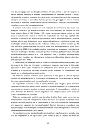 169
nível de preocupação com as alterações climáticas. Ou seja, ambos os aspectos cognitivo e
afectivo parecem influenciar os aspectos comportamentais das alterações climáticas. Contudo,
não se verifica um padrão consistente entre a dimensão cognitiva (conhecimento das causas das
alterações climáticas), as dimensões afectivas (preocupação, percepção de risco e imagens
afectivas) e as dimensões comportamentais (acções de mitigação e intenções comportamentais),
o que foi ao encontro das nossas expectativas.
A amostra neste estudo mostrou um nível moderado de conhecimento das causas das
alterações climáticas o que sugere um aumento lento do conhecimento nos passados 15 anos
desde o estudo Gallup de 1992 (Dunlap, 1998 – neste a amostra portuguesa mostrou um nível
baixo de conhecimento). Todavia, a maioria dos respondentes no estudo aqui reportado não
reconhece a contribuição das actividades agro-pecuárias para as alterações climáticas e há ainda
confusão sobre o papel do buraco de ozono, aqui considerado como o contribuinte principal para
as alterações climáticas. Estudos recentes realizados noutros países também mostram que há
uma associação generalizada entre o buraco de ozono e as alterações climáticas (Kirby, 2003;
Lorenzoni et al., 2006). Este resultado suporta a perspectiva que as pessoas incorrectamente
relacionam as alterações climáticas com outras questões ambientais, particularmente a diminuição
do ozono estratosférico (Bostrom et al., 1994; Read et al., 1994) e que estão envolvidas outras
dimensões (ex., imagética) que não apenas o conhecimento (Cabecinhas, Lázaro & Carvalho,
2006; Lorenzoni et al., 2006).
O conhecimento das alterações climáticas foi afectado significativamente pelos padrões e grau
de consumo das fontes de informação: os utilizadores frequentes das fontes de informação
procuradas de forma activa mostraram um conhecimento mais elevado que os utilizadores
ocasionais e os utilizadores de canais de serviço público mostraram um conhecimento mais
elevado que os utilizadores de canais comerciais.
As dimensões afectivas analisadas foram: percepções de risco gerais e sobre os impactos
possíveis das alterações climáticas, preocupação com as alterações climáticas e valência afectiva
das imagens associadas livremente com as alterações climáticas.
Os respondentes avaliaram o risco de serem afectados pela poluição e pelas alterações
climáticas como sendo tão elevado quanto outros riscos e mostraram-se muito ou moderadamente
preocupados com todas as questões ambientais apresentadas. A preocupação com incêndios e
com a diminuição das florestas é elevada, seguida de perto pela preocupação com o buraco de
ozono e com as alterações climáticas.
Todas as consequências possíveis das alterações climáticas foram vistas como muito ou
moderadamente sérias. As consequências relativas ao mundo físico (secas, inundações) foram
avaliadas como mais sérias do que as consequências de cariz social (aumento das desigualdades
entre países ricos e pobres e das migrações forçadas). Os níveis elevados de percepção de risco
e de preocupação com as alterações climáticas concordaram com a alta negatividade afectiva das
imagens associadas livremente com a questão.
As reacções emocionais face às alterações climáticas foram significativamente afectadas pelo
sexo dos respondentes e, em alguns casos, pelos padrões e grau de utilização das fontes de
 