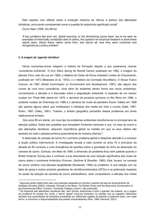 17
Este capítulo visa reflectir sobre a evolução histórica da ciência e política das alterações
climáticas, procurando compreender como a questão foi adquirindo significado social
1
.
Como Hajer (1995: 24) afirma:
‘If key problems like acid rain, global warming, or the diminishing ozone layer, are to be seen as
examples of historically constituted sets of claims, the question for empirical research is what these
claims were, where these claims came from, and above all, how they were combined and
recognized as a policy problem.’
2. A origem da ‘agenda climática’
Vários momentos-chave integram a história da formação daquilo a que poderemos chamar
‘consciência ambiental’. O livro Silent Spring de Rachel Carson publicado em 1962, a imagem do
planeta Terra visto da Lua em 1969, o relatório do Clube de Roma intitulado Limites do Crescimento,
publicado em 1972 (Meadows et al., 1972), e o relatório da Comissão Brundtland, O Nosso Futuro
Comum, de 1987 (World Commission on Environment and Development, 1987), são alguns dos
ícones de uma nova consciência. Uma série de acidentes deram forma aos riscos ambientais,
concentrando a atenção e a discussão sobre a degradação ambiental. A explosão de um reactor
nuclear em Three Mile Island em 1979, o derrame de produtos químicos no Rio Reno em 1986, o
acidente nuclear de Chernobyl em 1986 e o derrame de crude do petroleiro Exxon Valdez em 1989
são apenas alguns casos que mobilizaram o interesse dos media em todo o mundo (Gale, 1987;
Rubin, 1987; Daley, 1991). Todavia, o âmbito geográfico percebido destes problemas era ainda
relativamente limitado.
Dos anos 80 em diante, um novo tipo de problemas ambientais transforma-se no principal alvo de
atenção pública. Estas são questões que transpõem fronteiras nacionais e que, no caso do ozono e
das alterações climáticas, adquirem importância global na medida em que os seus efeitos são
sentidos em todo o planeta (embora possivelmente de maneira distinta).
2
A destruição da camada de ozono foi o primeiro problema global a despertar atenção e a conduzir
à acção política internacional. A investigação levada a cabo durante os anos 70 e princípios da
década de 80 conduziu a uma divergência de opiniões sobre a gravidade do ritmo da destruição da
camada de ozono. Contudo, em Maio de 1985, a dimensão do problema ficou bem patente quando o
British Antarctic Survey deu a conhecer a sua descoberta de uma redução significativa dos níveis de
ozono sobre o continente Antárctico (Farman, Gardiner & Shanklin, 1985). Este ‘buraco’ na camada
de ozono conferiu uma elevada tangibilidade (Rowlands, 1995) ao problema. A sua relação com as
latas de spray e outros produtos geradores de clorofluorcarbonetos (CFCs) e os potenciais impactos
na saúde da redução da camada de ozono estratosférico, cedo conquistaram a atenção dos media
1
Algumas partes deste texto são uma tradução adaptada do primeiro capítulo da tese de doutoramento de
Anabela Carvalho (2002), intitulada ‘Climate in the News. The British Press and the Discursive Construction of
the Greenhouse Effect’ (London: University College London), não publicada.
2
Os impactos das alterações climáticas são, sem dúvida, extensíveis a todo o planeta. No entanto, se a origem
do problema for levada em conta, o termo ‘global’ torna-se impreciso na medida que se registam diferenças
abissais nas quantidades de emissões produzidas em diferentes regiões do planeta e podemos estar, com esse
termo, a minimizar a responsabilidade dos países industrializados (Roe, 1994; Demeritt, 2001).
 