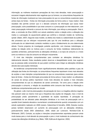 170
informação: as mulheres mostraram percepções de risco mais elevadas, maior preocupação e
evocaram imagens afectivamente mais negativas que os homens; os consumidores frequentes de
fontes de informação mostraram-se mais preocupados do que os consumidores ocasionais (para
ambos tipos de fontes – fontes de informação procuradas de forma activa e ‘mass media’). Este
resultado não permite concluir que é o elevado consumo de informação que causa maior
preocupação; outra possibilidade é que esse consumo e a preocupação se inter-relacionam, com
maior preocupação motivando a procura de mais informação, que reforça a preocupação. Esta é,
aliás, a conclusão de Zhao (2009) num estudo estatístico sobre a relação entre a utilização dos
media e a percepção do aquecimento global que confirma o chamado modelo de ‘reinforcing
spirals’ (Slater, 2007). Segundo esse modelo, os efeitos dos media e a selectividade da audiência
são processos que se reforçam mutuamente pelo que há uma tendência para a utilização
continuada de um determinado conteúdo mediático e para o fortalecimento de uma determinada
atitude. Futuros projectos de investigação poderão aprofundar, com diversas metodologias, a
análise da relação entre os motivos para o consumo de fontes mediáticas relativamente às
questões ambientais, particularmente as alterações climáticas, e os tipos de consumo e o modo
como os motivos e o tipo de consumo se reforçam mutuamente.
O nível das intenções comportamentais para combater as alterações climáticas foi
relativamente elevado. Estes resultados podem dever-se a desejabilidade social, mas sugerem
que as pessoas estão conscientes de que podem contribuir para mitigar as alterações climáticas
através das suas acções individuais.
As tendências comportamentais foram significativamente afectadas pelos padrões e grau de
utilização das fontes de informação: os consumidores frequentes reportaram níveis mais elevados
de acções e mais intenções comportamentais do que os consumidores ocasionais (para ambos
tipos de fontes – fontes de informação procuradas de forma activa e ‘mass media’); os utilizadores
de canais de serviço público reportaram níveis mais elevados de acções e mais intenções
comportamentais do que os utilizadores de canais comerciais. Tal como para a relação entre
preocupação e consumo, a relação de causalidade entre consumo das fontes de informação e
tendências comportamentais pode ser circular.
No global, o alto nível de preocupação e de percepção de risco e a imagética afectiva negativa
não parecem estar ao mesmo nível que a frequência das acções de mitigação, mas o nível de
preocupação prediz parcialmente a quantidade de acções reportadas. A percepção da
probabilidade de ser afectado pelas alterações climáticas e os níveis de preocupação com a
questão foram bastante elevados e aumentaram consideravelmente quando comparados com um
estudo exploratório realizado em 2006 (Lázaro, Cabecinhas & Carvalho, 2008). Estudos noutros
países também observaram um aumento da preocupação com as alterações climáticas,
particularmente desde 2003 (GlobeScan, 2006; citado por Lorenzoni, Nicholson-Cole &
Whitmarsh, 2007). Contudo, as acções e intenções comportamentais reportadas parecem ainda
muito baixas para o nível elevado de preocupação e para o nível moderado de conhecimento das
causas das alterações climáticas (e.g. Blake, 1999; Kollmuss & Agyeman, 2002).
 