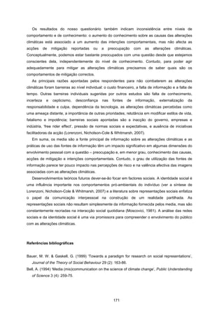 171
Os resultados do nosso questionário também indicam inconsistência entre níveis de
comportamento e de conhecimento: o aumento do conhecimento sobre as causas das alterações
climáticas está associado a um aumento das intenções comportamentais, mas não afecta as
acções de mitigação reportadas ou a preocupação com as alterações climáticas.
Conceptualmente, podemos estar bastante preocupados com uma questão desde que estejamos
conscientes dela, independentemente do nível de conhecimento. Contudo, para poder agir
adequadamente para mitigar as alterações climáticas precisamos de saber quais são os
comportamentos de mitigação correctos.
As principais razões apontadas pelos respondentes para não combaterem as alterações
climáticas foram barreiras ao nível individual: o custo financeiro, a falta de informação e a falta de
tempo. Outras barreiras individuais sugeridas por outros estudos são falta de conhecimento,
incerteza e cepticismo, desconfiança nas fontes de informação, externalização da
responsabilidade e culpa, dependência da tecnologia, as alterações climáticas percebidas como
uma ameaça distante, a importância de outras prioridades, relutância em modificar estilos de vida,
fatalismo e impotência; barreiras sociais apontadas são a inacção do governo, empresas e
indústria, ‘free rider effect’, pressão de normas sociais e expectativas, e ausência de iniciativas
facilitadoras da acção (Lorenzoni, Nicholson-Cole & Whitmarsh, 2007).
Em suma, os media são a fonte principal de informação sobre as alterações climáticas e as
práticas de uso das fontes de informação têm um impacto significativo em algumas dimensões do
envolvimento pessoal com a questão – preocupação e, em menor grau, conhecimento das causas,
acções de mitigação e intenções comportamentais. Contudo, o grau de utilização das fontes de
informação parece ter pouco impacto nas percepções de risco e na valência afectiva das imagens
associadas com as alterações climáticas.
Desenvolvimentos teóricos futuros dever-se-ão focar em factores sociais. A identidade social é
uma influência importante nos comportamentos pró-ambientais do indivíduo (ver a síntese de
Lorenzoni, Nicholson-Cole & Whitmarsh, 2007) e a literatura sobre representações sociais enfatiza
o papel da comunicação interpessoal na construção de um realidade partilhada. As
representações sociais não resultam simplesmente da informação fornecida pelos media, mas são
constantemente recriadas na interacção social quotidiana (Moscovici, 1981). A análise das redes
sociais e da identidade social é uma via promissora para compreender o envolvimento do público
com as alterações climáticas.
Referências bibliográficas
Bauer, M. W. & Gaskell, G. (1999) ‘Towards a paradigm for research on social representations’,
Journal of the Theory of Social Behaviour 29 (2): 163-86.
Bell, A. (1994) ‘Media (mis)communication on the science of climate change’, Public Understanding
of Science 3 (4): 259-75.
 