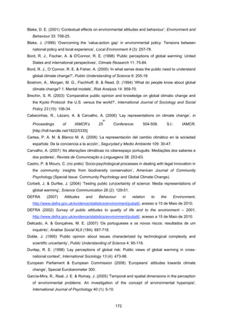 172
Blake, D. E. (2001) ‘Contextual effects on environmental attitudes and behaviour’, Environment and
Behaviour 33: 708-25.
Blake, J. (1999) ‘Overcoming the ‘value-action gap’ in environmental policy: Tensions between
national policy and local experience’, Local Environment 4 (3): 257-78.
Bord, R. J., Fischer, A. & O'Connor, R. E. (1998) ‘Public perceptions of global warming: United
States and international perspectives’, Climate Research 11: 75-84.
Bord, R. J., O´Connor, R. E. & Fisher, A. (2000) ‘In what sense does the public need to understand
global climate change?’, Public Understanding of Science 9: 205-18.
Bostrom, A., Morgan, M. G., Fischhoff, B. & Read, D. (1994) ‘What do people know about global
climate change? 1. Mental models’, Risk Analysis 14: 959-70.
Brechin, S. R. (2003) ‘Comparative public opinion and knowledge on global climatic change and
the Kyoto Protocol: the U.S. versus the world?’, International Journal of Sociology and Social
Policy 23 (10): 106-34.
Cabecinhas, R., Lázaro, A. & Carvalho, A. (2006) ‘Lay representations on climate change’, in
Proceedings of IAMCR’s 25
th
Conference: 504-508. S.l.: IAMCR.
[http://hdl.handle.net/1822/5335]
Cartea, P. A. M. & Blanco M. A. (2008) ‘La representación del cambio climático en la sociedad
española: De la conciencia a la acción’, Segurydad y Medio Ambiente 109: 30-47.
Carvalho, A. (2007) ‘As alterações climáticas no ciberespaço português: Mediações dos saberes e
dos poderes’, Revista de Comunicação e Linguagens 38: 253-63.
Castro, P. & Mouro, C. (no prelo) ‘Socio-psychological processes in dealing with legal innovation in
the community: insights from biodiversity conservation’, American Journal of Community
Psychology (Special Issue: Community Psychology and Global Climate Change).
Corbett, J. & Durfee, J. (2004) ‘Testing public (un)certainty of science: Media representations of
global warming’, Science Communication 26 (2): 129-51.
DEFRA (2007) Attitudes and Behaviour in relation to the Environment,
http://www.defra.gov.uk/evidence/statistics/environment/pubatt/, acesso a 15 de Maio de 2010.
DEFRA (2002) Survey of public attitudes to quality of life and to the environment – 2001,
http://www.defra.gov.uk/evidence/statistics/environment/pubatt/, acesso a 15 de Maio de 2010.
Delicado, A. & Gonçalves, M. E. (2007) ‘Os portugueses e os novos riscos: resultados de um
inquérito’, Análise Social XLII (184): 687-718.
Doble, J. (1995) ‘Public opinion about issues characterized by technological complexity and
scientific uncertainty’, Public Understanding of Science 4: 95-118.
Dunlap, R. E. (1998) ‘Lay perceptions of global risk: Public views of global warming in cross-
national context’, International Sociology 13 (4): 473-98.
European Parliament & European Commission (2008) ‘Europeans’ attitudes towards climate
change’, Special Eurobarometer 300.
García-Mira, R., Real, J. E. & Romay, J. (2005) 'Temporal and spatial dimensions in the perception
of environmental problems: An investigation of the concept of environmental hyperopia',
International Journal of Psychology 40 (1): 5-10.
 