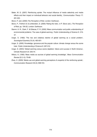 174
Slater, M. D. (2007) ‘Reinforcing spirals: The mutual influence of media selectivity and media
effects and their impact on individual behavior and social identity’, Communication Theory 17:
281-303.
Slovic, P. (ed.) (2000) The Perception of Risk. London: Earthscan.
Slovic, P., Fishhof, B. & Lichtenstein, S. (2000) ‘Rating the risks’, in P. Slovic (ed.), The Perception
of Risk, pp. 104-20, London: Earthscan.
Stamm, K. R., Clark, F. & Eblacas, P. R. (2000) ‘Mass communication and public understanding of
environmental problems: The case of global warming,’ Public Understanding of Science 9: 219-
37.
Ungar, S. (1992) ‘The rise and (relative) decline of global warming as a social problem’,
Sociological Quarterly 33 (4): 483-501.
Ungar, S. (2000) ‘Knowledge, ignorance and the popular culture: climate change versus the ozone
hole’, Public Understanding of Science 9: 297-312.
Ungar, S. (2003) ‘Global warming versus ozone depletion: failure and success in North America’,
Climate Research 23: 263-74.
Wilson, K. (1995) ‘Mass media as sources of global warming knowledge’, Mass Communication
Review 22 (1-2): 75-89.
Zhao, X. (2009) ‘Media use and global warming perceptions A snapshot of the reinforcing spirals’,
Communication Research 36 (5): 698-723.
 