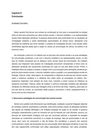 Capítulo 9
Conclusões
Anabela Carvalho
Neste capítulo final faz-se uma síntese da contribuição do livro para a compreensão da relação
entre os discursos produzidos por vários actores sociais, o discurso mediático, e as representações
sociais sobre alterações climáticas. A pesquisa desenvolvida será confrontada com os resultados da
investigação existente e serão identificadas oportunidades de estudo futuro. Abraçando uma
dimensão de cidadania que move, também, o projecto de investigação de que o livro resulta, serão
identificadas algumas pistas para a acção no campo da comunicação de ciência, de política e de
activismo cívico.
Na introdução a este livro, foi referido que os discursos dos actores sociais e as suas estratégias
de comunicação constituíam, a par com o discurso mediático e as representações sociais, os três
elos do modelo conceptual que se designou como circuito social da comunicação. Os múltiplos
estudos que integraram este projecto de investigação procuraram compreender a forma como as
alterações climáticas são socialmente construídas em cada um dos elos deste circuito. Porém, a
finalidade última do projecto é analisar a relação entre a comunicação sobre alterações climáticas por
parte de vários actores sociais, o discurso mediático sobre a questão, e as representações sociais em
Portugal. Trata-se, então, dirão alguns, de compreender a influência do discurso dos actores sociais
sobre a cobertura mediática e a influência dos media sobre as percepções do público. Sim,
poderemos responder, mas também de muito mais, incluindo a ordem inversa de influência na
sequência enunciada. Trata-se, afinal, de analisar a contínua construção simbólica das alterações
climáticas em diferentes arenas que interagem entre si de forma não linear. Vejamos, para cada um
dos três elos do circuito, as conclusões deste projecto, procurando ir lendo, progressivamente, a
forma como se inter-relacionam.
1. Discursos e estratégias de comunicação dos actores sociais
Sendo uma questão multi-dimensional cuja identificação, avaliação e possível mitigação depende
de cientistas, políticos, empresários e activistas, entre outros actores sociais, as alterações climáticas
são objecto de múltiplas definições e de múltiplas propostas de acção ou de inacção. O governo
português, especialmente a partir do momento em que foi liderado por José Sócrates, assumiu um
discurso de modernização ecológica com que tem procurado associar a expansão de energias
renováveis ao investimento económico e à criação de emprego, falar de oportunidades e não de
riscos, bem como de crescimento e não de limites. Em simultâneo, o governo tem excluído
continuamente o sector dos transportes da sua comunicação sobre alterações climáticas no que não
tem sido regularmente confrontado nem pelas organizações ambientais, nem pelos jornalistas.
 