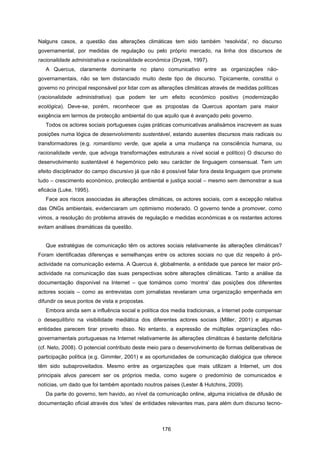 176
Nalguns casos, a questão das alterações climáticas tem sido também ‘resolvida’, no discurso
governamental, por medidas de regulação ou pelo próprio mercado, na linha dos discursos de
racionalidade administrativa e racionalidade económica (Dryzek, 1997).
A Quercus, claramente dominante no plano comunicativo entre as organizações não-
governamentais, não se tem distanciado muito deste tipo de discurso. Tipicamente, constitui o
governo no principal responsável por lidar com as alterações climáticas através de medidas políticas
(racionalidade administrativa) que podem ter um efeito económico positivo (modernização
ecológica). Deve-se, porém, reconhecer que as propostas da Quercus apontam para maior
exigência em termos de protecção ambiental do que aquilo que é avançado pelo governo.
Todos os actores sociais portugueses cujas práticas comunicativas analisámos inscrevem as suas
posições numa lógica de desenvolvimento sustentável, estando ausentes discursos mais radicais ou
transformadores (e.g. romantismo verde, que apela a uma mudança na consciência humana, ou
racionalidade verde, que advoga transformações estruturais a nível social e político) O discurso do
desenvolvimento sustentável é hegemónico pelo seu carácter de linguagem consensual. Tem um
efeito disciplinador do campo discursivo já que não é possível falar fora desta linguagem que promete
tudo – crescimento económico, protecção ambiental e justiça social – mesmo sem demonstrar a sua
eficácia (Luke, 1995).
Face aos riscos associadas às alterações climáticas, os actores sociais, com a excepção relativa
das ONGs ambientais, evidenciaram um optimismo moderado. O governo tende a promover, como
vimos, a resolução do problema através de regulação e medidas económicas e os restantes actores
evitam análises dramáticas da questão.
Que estratégias de comunicação têm os actores sociais relativamente às alterações climáticas?
Foram identificadas diferenças e semelhanças entre os actores sociais no que diz respeito à pró-
actividade na comunicação externa. A Quercus é, globalmente, a entidade que parece ter maior pró-
actividade na comunicação das suas perspectivas sobre alterações climáticas. Tanto a análise da
documentação disponível na Internet – que tomámos como ‘montra’ das posições dos diferentes
actores sociais – como as entrevistas com jornalistas revelaram uma organização empenhada em
difundir os seus pontos de vista e propostas.
Embora ainda sem a influência social e política dos media tradicionais, a Internet pode compensar
o desequilíbrio na visibilidade mediática dos diferentes actores sociais (Miller, 2001) e algumas
entidades parecem tirar proveito disso. No entanto, a expressão de múltiplas organizações não-
governamentais portuguesas na Internet relativamente às alterações climáticas é bastante deficitária
(cf. Neto, 2008). O potencial contributo deste meio para o desenvolvimento de formas deliberativas de
participação política (e.g. Gimmler, 2001) e as oportunidades de comunicação dialógica que oferece
têm sido subaproveitados. Mesmo entre as organizações que mais utilizam a Internet, um dos
principais alvos parecem ser os próprios media, como sugere o predomínio de comunicados e
notícias, um dado que foi também apontado noutros países (Lester & Hutchins, 2009).
Da parte do governo, tem havido, ao nível da comunicação online, alguma iniciativa de difusão de
documentação oficial através dos ‘sites’ de entidades relevantes mas, para além dum discurso tecno-
 