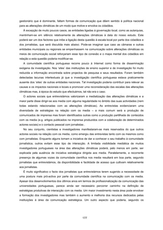 177
gestionário que é dominante, faltam formas de comunicação que dêem sentido à política nacional
para as alterações climáticas de um modo que motive e envolva os cidadãos.
À excepção de muito poucos casos, as entidades ligadas à governação local, como as autarquias,
mantinham-se em silêncio relativamente às alterações climáticas à data do nosso estudo. Este
poderá ser um dos factores que inibe a ligação desta questão à escala local por parte dos cidadãos e
dos jornalistas, que será discutida mais abaixo. Pode-se imaginar que caso as câmaras e outras
entidades municipais ou regionais se empenhassem na comunicação sobre alterações climáticas os
meios de comunicação social reforçariam esse tipo de conexão e o mapa mental dos cidadãos em
relação a esta questão poderia modificar-se.
A comunidade científica portuguesa recorre pouco à Internet como forma de disseminação
exógena da investigação. Nos ‘sites’ das instituições de ensino superior e de investigação foi muito
reduzida a informação encontrada sobre projectos de pesquisa e seus resultados. Foram também
detectadas lacunas intertextuais já que a investigação científica portuguesa estava praticamente
ausente dos ‘sites’ de outras entidades nacionais. Tal investigação poderia contribuir para relevar as
causas e os impactos nacionais e locais e promover uma reconsideração das escalas das alterações
climáticas mas, à época do estudo que efectuámos, tal não era o caso.
O actores sociais que entrevistámos valorizaram a mediatização das alterações climáticas e a
maior parte disse dirigir-se aos media com alguma regularidade no âmbito das suas actividades (nem
todas estando relacionadas com as alterações climáticas). As entrevistas evidenciaram uma
diversidade de estratégias na relação com os media – a mais comum será a produção de
comunicados de imprensa mas foram identificados outras como a produção partilhada de conteúdos
com os media (e.g. artigos publicados na imprensa produzidos com a colaboração de determinados
actores sociais) e o contacto pessoal com jornalistas .
No seu conjunto, cientistas e investigadores manifestaram-se mais reservados do que outros
actores sociais na relação com os media, como emergiu das entrevistas tanto com os mesmos como
com jornalistas. Enquanto alguns tomam a iniciativa de dar a conhecer o seu trabalho à comunidade
jornalística, outros evitam esse tipo de interacção. A limitada visibilidade mediática de muitos
investigadores portugueses na área das alterações climáticas poderá, pelo menos em parte, ser
explicada pela ausência de iniciativa estratégica dirigida aos media. Paralelamente, a recorrente
presença de algumas vozes da comunidade científica nos media resultará em boa parte, segundo
jornalistas que entrevistámos, da disponibilidade e facilidade de acesso que cultivam relativamente
aos jornalistas.
É muito significativo o facto dos jornalistas que entrevistámos terem sugerido a necessidade de
uma postura mais pró-activa por parte da comunidade científica na comunicação com os media.
Apesar dos desenvolvimentos dos últimos anos em termos de profissionalização da comunicação das
universidades portuguesas, parece ainda ser necessário percorrer caminho na definição de
estratégias produtivas de interacção com os media. Um maior investimento nesta área pode envolver
a formação dos investigadores mas também o aumento e melhoria dos recursos dedicados pelas
instituições à área da comunicação estratégica. Um outro aspecto que poderia, segundo os
 