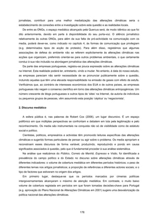 178
jornalistas, contribuir para uma melhor mediatização das alterações climáticas seria o
estabelecimento de conexões entre a investigação sobre esta questão e as realidades locais.
De entre as ONGs, o espaço mediático alcançado pela Quercus será, de modo idêntico ao que foi
dito anteriormente, devido em parte à disponibilidade do seu porta-voz. O silêncio jornalístico
relativamente às outras ONGs, para além da sua falta de pró-actividade na comunicação com os
media, poderá dever-se, como indicado no capítulo 4, às formas de comunicação que privilegiam
(e.g. determinados tipos de acção de protesto). Para além disso, registámos que algumas
associações de defesa do ambiente não se referem explicitamente às alterações climáticas nas
acções que organizam, preferindo orientar-se para outros problemas ambientais, o que certamente
conduz à sua não inclusão na abordagem jornalística das alterações climáticas.
Da parte das empresas portuguesas, registou-se pouca expressão sobre as alterações climáticas
na Internet. Esta realidade poderá ter, entretanto, vindo a mudar. No entanto, à data do nosso estudo,
as empresas pareciam não sentir necessidade de se pronunciar publicamente sobre a questão,
incluindo aquelas que têm uma elevada responsabilidade na emissão de gases com efeito de estufa.
Verificámos que, ao contrário de interesses económicos dos EUA e de outros países, as empresas
portuguesas não negam o consenso científico em torno das alterações climáticas antropogénicas. Um
número crescente de blogs portugueses e outros tipos de ‘sites’ na Internet, da autoria de indivíduos
ou pequenos grupos de pessoas, vêm assumindo esta posição ‘céptica’ ou ‘negacionista’.
2. Discurso mediático
A esfera pública é, nas palavras de Robert Cox (2006), um lugar discursivo. É um espaço
polifónico em que múltiplas perspectivas se confrontam e debatem em luta pela legitimação e pelo
reconhecimento. Os media são instrumentais na conquista não só de visibilidade como de estatuto
social e político.
Cientistas, políticos, empresários e activistas têm promovido leituras específicas das alterações
climáticas e sugerido formas particulares de pensar ou agir sobre o problema. Os media apropriam e
reconstroem esses discursos de forma variável, produzindo, reproduzindo e pondo em causa
significados associados à questão, pelo que é fundamental proceder à sua análise sistemática.
Na análise que realizámos do Público, Correio da Manhã, Expresso e Visão, foi identificada a
prevalência do campo político e do Estado no discurso sobre alterações climáticas através de
diferentes indicadores: o volume de cobertura mediática em diferentes períodos históricos; o peso de
diferentes temas nos artigos jornalísticos; a proporção de referências a diferentes actores sociais; e o
tipo de factores que estiveram no origem dos artigos.
Em primeiro lugar, destaque-se que os períodos marcados por cimeiras políticas
intergovernamentais alcançaram o máximo de atenção mediática. Em contraste, o muito baixo
volume de cobertura registada em períodos em que foram tomadas decisões-chave para Portugal
(e.g. aprovação do Plano Nacional de Alterações Climáticas em 2001) sugere uma desvalorização da
política nacional das alterações climáticas.
 