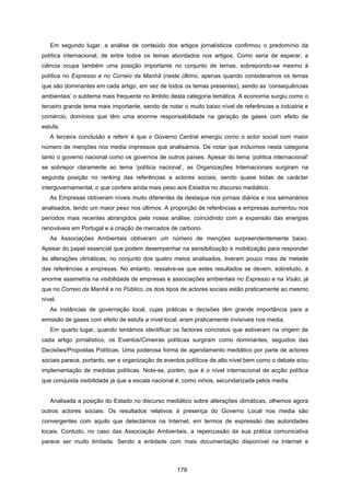179
Em segundo lugar, a análise de conteúdo dos artigos jornalísticos confirmou o predomínio da
política internacional, de entre todos os temas abordados nos artigos. Como seria de esperar, a
ciência ocupa também uma posição importante no conjunto de temas, sobrepondo-se mesmo à
política no Expresso e no Correio da Manhã (neste último, apenas quando consideramos os temas
que são dominantes em cada artigo, em vez de todos os temas presentes), sendo as ‘consequências
ambientais’ o subtema mais frequente no âmbito desta categoria temática. A economia surgiu como o
terceiro grande tema mais importante, sendo de notar o muito baixo nível de referências a indústria e
comércio, domínios que têm uma enorme responsabilidade na geração de gases com efeito de
estufa.
A terceira conclusão a referir é que o Governo Central emergiu como o actor social com maior
número de menções nos media impressos que analisámos. De notar que incluímos nesta categoria
tanto o governo nacional como os governos de outros países. Apesar do tema ‘política internacional’
se sobrepor claramente ao tema ‘política nacional’, as Organizações Internacionais surgiram na
segunda posição no ranking das referências a actores sociais, sendo quase todas de carácter
intergovernamental, o que confere ainda mais peso aos Estados no discurso mediático.
As Empresas obtiveram níveis muito diferentes de destaque nos jornais diários e nos semanários
analisados, tendo um maior peso nos últimos. A proporção de referências a empresas aumentou nos
períodos mais recentes abrangidos pela nossa análise, coincidindo com a expansão das energias
renováveis em Portugal e a criação de mercados de carbono.
As Associações Ambientais obtiveram um número de menções surpreendentemente baixo.
Apesar do papel essencial que podem desempenhar na sensibilização e mobilização para responder
às alterações climáticas, no conjunto dos quatro meios analisados, tiveram pouco mais de metade
das referências a empresas. No entanto, ressalve-se que estes resultados se devem, sobretudo, à
enorme assimetria na visibilidade de empresas e associações ambientais no Expresso e na Visão, já
que no Correio da Manhã e no Público, os dois tipos de actores sociais estão praticamente ao mesmo
nível.
As instâncias de governação local, cujas práticas e decisões têm grande importância para a
emissão de gases com efeito de estufa a nível local, eram praticamente invisíveis nos media.
Em quarto lugar, quando tentámos identificar os factores concretos que estiveram na origem de
cada artigo jornalístico, os Eventos/Cimeiras políticas surgiram como dominantes, seguidos das
Decisões/Propostas Políticas. Uma poderosa forma de agendamento mediático por parte de actores
sociais parece, portanto, ser a organização de eventos políticos de alto nível bem como o debate e/ou
implementação de medidas políticas. Note-se, porém, que é o nível internacional de acção política
que conquista visibilidade já que a escala nacional é, como vimos, secundarizada pelos media.
Analisada a posição do Estado no discurso mediático sobre alterações climáticas, olhemos agora
outros actores sociais. Os resultados relativos à presença do Governo Local nos media são
convergentes com aquilo que detectámos na Internet, em termos de expressão das autoridades
locais. Contudo, no caso das Associação Ambientais, a repercussão da sua prática comunicativa
parece ser muito limitada. Sendo a entidade com mais documentação disponível na Internet e
 