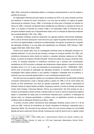 18
(Bell, 1994), conduzindo à mobilização pública e a mudanças comportamentais no que diz respeito a
padrões de consumo.
As negociações internacionais para regular as emissões de CFCs e de outros produtos químicos
que danificam a camada de ozono conduziram a um novo tipo de política: um regime de gestão
internacional do ambiente (Young, 1989). A Convenção de Viena para a Protecção da Camada de
Ozono de 1985, o Protocolo de Montreal sobre Substâncias que Destroem a Camada de Ozono de
1987, e os Ajustes e Emendas de Londres (1990) e de Copenhaga (1992) ao Protocolo são os
principais resultados daquilo que é frequentemente citado como um exemplo de diplomacia ambiental
bem sucedida (Benedict, 1991; Litfin, 1994).
As alterações climáticas evoluíram lentamente nas agendas políticas internacionais (Depledge,
2001) e até ao momento alcançaram muito menos do que o regime de gestão internacional do ozono,
em termos de regulamentação e sobretudo de implementação. De seguida, irá analisar-se a ‘biografia
das alterações climáticas’ e as suas datas mais significativas (ver Rowlands, 1995; Paterson, 1996;
Leggett, 2000; Bolin, 2008; Weart, 2008).
Embora já se tivesse dado início às investigações científicas sobre as alterações climáticas em
décadas anteriores
3
, foi nos anos 80 que começou a emergir um consenso científico. Em 1985, uma
conferência internacional sobre dióxido de carbono e variações climáticas realizou-se em Villach,
Áustria, no âmbito do Programa Climático Mundial
4
. Através da análise dos avanços científicos sobre
o clima, os cientistas presentes na conferência concluíram que o aumento das concentrações
atmosféricas de CO2 provocaria a elevação das temperaturas médias globais à superfície de forma
dramática (entre 1.5 e 4.5˚ C para uma duplicação da concentração de CO2 – WMO/NASA, 1986).
Dando início ao processo de politização das alterações climáticas, os cientistas recomendaram a
investigação sobre opções políticas no que respeita à mitigação e adaptação face ao problema, e
indicaram que uma convenção global poderá vir a ser considerada necessária (ibid.).
Nos dois anos que se seguiram registou-se um progresso político gradual e as alterações climáticas
começaram efectivamente a atrair a atenção política e pública em 1988. A 23 de Junho desse ano,
quando os EUA enfrentavam uma seca de grandes proporções, James Hansen, responsável do
Goddard Institute for Space Studies da NASA, compareceu perante o Comité do Senado dos Estados
Unidos sobre Energia e Recursos Naturais. Afirmou que praticamente não tinha dúvidas de que o
aumento da temperatura sentido durante a década então em curso se devia ao aquecimento global e
apelou à necessidade de acção para se encontrarem respostas para o problema. A declaração de
Hansen atraiu um interesse generalizado e contribuiu para um significativo aumento da cobertura
mediática sobre as alterações climáticas (e.g. Mazur, 1998).
O primeiro encontro político internacional sobre alterações climáticas ocorreu entre 27 e 30 de
Junho de 1988. Tratou-se da Conferência de Toronto ‘Atmosfera em Mudança: Implicações para a
Segurança Global’. Na convicção de que estavam a lidar com uma enorme ameaça (‘an uncontrolled
globally pervasive experiment whose ultimate consequences could be second only to a global nuclear
3
Ver e.g. Paterson (1996) e Weart (2008) para o desenvolvimento histórico dos estudos científicos das
alterações climáticas.
4
O Programa Climático Mundial foi criado em 1979 pela Organização Meteorológica Mundial (World
Meteorological Organization).
 