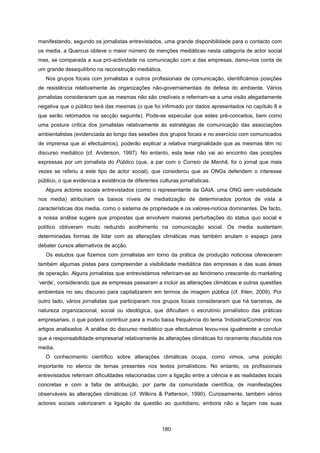 180
manifestando, segundo os jornalistas entrevistados, uma grande disponibilidade para o contacto com
os media, a Quercus obteve o maior número de menções mediáticas nesta categoria de actor social
mas, se comparada a sua pró-actividade na comunicação com a das empresas, damo-nos conta de
um grande desequilíbrio na reconstrução mediática.
Nos grupos focais com jornalistas e outros profissionais de comunicação, identificámos posições
de resistência relativamente às organizações não-governamentais de defesa do ambiente. Vários
jornalistas consideraram que as mesmas não são credíveis e referiram-se a uma visão alegadamente
negativa que o público terá das mesmas (o que foi infirmado por dados apresentados no capítulo 8 e
que serão retomados na secção seguinte). Pode-se especular que estes pré-conceitos, bem como
uma postura crítica dos jornalistas relativamente às estratégias de comunicação das associações
ambientalistas (evidenciada ao longo das sessões dos grupos focais e no exercício com comunicados
de imprensa que aí efectuámos), poderão explicar a relativa marginalidade que as mesmas têm no
discurso mediático (cf. Anderson, 1997). No entanto, esta tese não vai ao encontro das posições
expressas por um jornalista do Público (que, a par com o Correio da Manhã, foi o jornal que mais
vezes se referiu a este tipo de actor social), que considerou que as ONGs defendem o interesse
público, o que evidencia a existência de diferentes culturas jornalísticas.
Alguns actores sociais entrevistados (como o representante da GAIA, uma ONG sem visibilidade
nos media) atribuíram os baixos níveis de mediatização de determinados pontos de vista a
características dos media, como o sistema de propriedade e os valores-notícia dominantes. De facto,
a nossa análise sugere que propostas que envolvem maiores perturbações do status quo social e
político obtiveram muito reduzido acolhimento na comunicação social. Os media sustentam
determinadas formas de lidar com as alterações climáticas mas também anulam o espaço para
debater cursos alternativos de acção.
Os estudos que fizemos com jornalistas em torno da prática de produção noticiosa ofereceram
também algumas pistas para compreender a visibilidade mediática das empresas e das suas áreas
de operação. Alguns jornalistas que entrevistámos referiram-se ao fenómeno crescente do marketing
‘verde’, considerando que as empresas passaram a incluir as alterações climáticas e outras questões
ambientais no seu discurso para capitalizarem em termos de imagem pública (cf. Ihlen, 2009). Por
outro lado, vários jornalistas que participaram nos grupos focais consideraram que há barreiras, de
natureza organizacional, social ou ideológica, que dificultam o escrutínio jornalístico das práticas
empresariais, o que poderá contribuir para a muito baixa frequência do tema ‘Indústria/Comércio’ nos
artigos analisados. A análise do discurso mediático que efectuámos levou-nos igualmente a concluir
que a responsabilidade empresarial relativamente às alterações climáticas foi raramente discutida nos
media.
O conhecimento científico sobre alterações climáticas ocupa, como vimos, uma posição
importante no elenco de temas presentes nos textos jornalísticos. No entanto, os profissionais
entrevistados referiram dificuldades relacionadas com a ligação entre a ciência e as realidades locais
concretas e com a falta de atribuição, por parte da comunidade científica, de manifestações
observáveis às alterações climáticas (cf. Wilkins & Patterson, 1990). Curiosamente, também vários
actores sociais valorizaram a ligação da questão ao quotidiano, embora não a façam nas suas
 