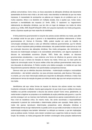 181
práticas comunicativas. Como vimos, os riscos associados às alterações climáticas são tipicamente
apresentados de forma mais vívida e, de certo modo, mais dramática na televisão do que nos meios
impressos. A necessidade de acompanhar as palavras por imagens de um problema que é, em
muitos aspectos, difuso e se desdobra em múltiplas escalas, leva a opções que, muitas vezes,
acentuam a inevitabilidade dos impactos (cf. Smith, 2005). O ‘cepticismo’ ou ‘negacionismo’
relativamente às alterações climáticas, que tem tido um lugar de destaque nos media de vários
países (e.g. Antilla, 2005; Boykoff & Boykoff, 2004), tem pequena expressão nos media portugueses,
sendo o Expresso aquele que mais vezes lhe dá visibilidade.
O forte predomínio governamental no conjunto dos actores sociais referidos nos media, para além
do prestígio social de que goza o governo e da dependência jornalística relativamente a fontes
governamentais (cf. Herman & Chomsky, 1988), poderá resultar em parte do trabalho de
comunicação estratégica levado a cabo por diferentes instâncias governamentais, que foi referido
como um factor importante pelos jornalistas entrevistados. Isto poderá também repercutir-se ao nível
da construção discursiva das alterações climáticas. Nos media portugueses, são dominantes os
discursos da modernização ecológica e da racionalidade administrativa, com alguma expressão do
discurso da racionalidade económica (Dryzek, 1997). Estes são, também, os discursos
governamentais prevalecentes, o que evidencia uma forma de influência do governo ainda mais
importante do que o número de menções do mesmo nos media. Vimos que, na maior parte dos
órgãos de comunicação social, há pouca análise crítica das políticas governamentais nesta área e
rara discussão de alternativas. O Público constitui uma relativa excepção, na medida em que mais
frequentemente apresenta reflexões mais aprofundadas e perspectivas diversas.
Deve-se notar que os referidos discursos dominantes – modernização ecológica e racionalidade
administrativa – são também subscritos, nos seus princípios essenciais, pela Quercus. Esta pugna,
no entanto, por uma maior intervenção estatal para responder às alterações climáticas e metas mais
ambiciosas em termos de redução de gases com efeito de estufa, algo que nem sempre encontra eco
nos media.
Identificámos até aqui várias formas de impacto do discurso dos actores sociais nos media.
Invertendo a direcção na reflexão, importa agora perguntar: de que modo é que a análise do discurso
mediático nos permite compreender o discurso dos actores sociais? Como vimos, globalmente, os
media tendem a legitimar as propostas e as modalidades de acção preferidas pelo governo, o que lhe
permite prosseguir com as mesmas mais facilmente, deparando-se apenas ocasionalmente com um
fraco nível de resistência crítica. Do mesmo modo, não sendo escrutinada a responsabilidade
empresarial é possível dar continuidade a determinadas práticas sem oposição. Nesta óptica, os
media não apenas reproduzem determinadas perspectivas sobre alterações climáticas e
determinadas formas de agir relativamente à questão (como as que estão encarnadas no discurso de
modernização ecológica) mas também ‘alimentam’ ou reforçam as mesmas, o que tem implicações
para as práticas sociais. Contudo, seria redutor considerar que o papel dos media se resume a esta
função. Na verdade, os media portugueses têm também constrangido várias posições relativamente
 