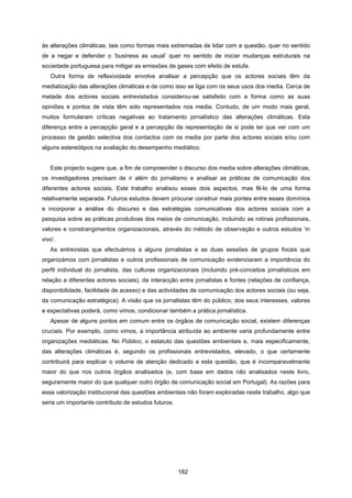 182
às alterações climáticas, tais como formas mais extremadas de lidar com a questão, quer no sentido
de a negar e defender o ‘business as usual’ quer no sentido de iniciar mudanças estruturais na
sociedade portuguesa para mitigar as emissões de gases com efeito de estufa.
Outra forma de reflexividade envolve analisar a percepção que os actores sociais têm da
mediatização das alterações climáticas e de como isso se liga com os seus usos dos media. Cerca de
metade dos actores sociais entrevistados considerou-se satisfeito com a forma como as suas
opiniões e pontos de vista têm sido representados nos media. Contudo, de um modo mais geral,
muitos formularam críticas negativas ao tratamento jornalístico das alterações climáticas. Esta
diferença entre a percepção geral e a percepção da representação de si pode ter que ver com um
processo de gestão selectiva dos contactos com os media por parte dos actores sociais e/ou com
alguns estereótipos na avaliação do desempenho mediático.
Este projecto sugere que, a fim de compreender o discurso dos media sobre alterações climáticas,
os investigadores precisam de ir além do jornalismo e analisar as práticas de comunicação dos
diferentes actores sociais. Este trabalho analisou esses dois aspectos, mas fê-lo de uma forma
relativamente separada. Futuros estudos devem procurar construir mais pontes entre esses domínios
e incorporar a análise do discurso e das estratégias comunicativas dos actores sociais com a
pesquisa sobre as práticas produtivas dos meios de comunicação, incluindo as rotinas profissionais,
valores e constrangimentos organizacionais, através do método de observação e outros estudos ‘in
vivo’.
As entrevistas que efectuámos a alguns jornalistas e as duas sessões de grupos focais que
organizámos com jornalistas e outros profissionais de comunicação evidenciaram a importância do
perfil individual do jornalista, das culturas organizacionais (incluindo pré-conceitos jornalísticos em
relação a diferentes actores sociais), da interacção entre jornalistas e fontes (relações de confiança,
disponibilidade, facilidade de acesso) e das actividades de comunicação dos actores sociais (ou seja,
da comunicação estratégica). A visão que os jornalistas têm do público, dos seus interesses, valores
e expectativas poderá, como vimos, condicionar também a prática jornalística.
Apesar de alguns pontos em comum entre os órgãos de comunicação social, existem diferenças
cruciais. Por exemplo, como vimos, a importância atribuída ao ambiente varia profundamente entre
organizações mediáticas. No Público, o estatuto das questões ambientais e, mais especificamente,
das alterações climáticas é, segundo os profissionais entrevistados, elevado, o que certamente
contribuirá para explicar o volume de atenção dedicado a esta questão, que é incomparavelmente
maior do que nos outros órgãos analisados (e, com base em dados não analisados neste livro,
seguramente maior do que qualquer outro órgão de comunicação social em Portugal). As razões para
essa valorização institucional das questões ambientais não foram exploradas neste trabalho, algo que
seria um importante contributo de estudos futuros.
 