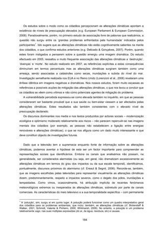 184
Os estudos sobre o modo como os cidadãos percepcionam as alterações climáticas apontam a
existência de níveis de preocupação elevados (e.g. European Parliament & European Commission,
2008). Paradoxalmente, porém, no primeiro estudo de associação livre de palavras que realizámos, a
questão não surgiu entre os ‘grandes problemas enfrentados pela humanidade’ indicados pelos
participantes
1
. Isto sugere que as alterações climáticas não estão cognitivamente salientes na mente
dos cidadãos, o que confirma estudos anteriores (e.g. Delicado & Gonçalves, 2007). Porém, quando
estes foram instigados a pensarem sobre a questão emergiu uma imagem dramática. Do estudo
efectuado em 2005, ressaltou a muito frequente associação das alterações climáticas a ‘destruição’,
‘doenças’ e ‘morte’. No estudo realizado em 2007, as referências explícitas a estas consequências
diminuíram em termos percentuais mas as alterações climáticas surgiram também como uma
ameaça, sendo associadas a catástrofes como secas, inundações e subida do nível do mar.
Investigação semelhante realizada nos EUA e no Reino Unido (Lorenzoni et al., 2006) revelaram uma
ênfase idêntica em imagens negativas e dramáticas. Nos nossos estudos, foram muito escassas as
referências a possíveis acções de mitigação das alterações climáticas, o que nos levou a concluir que
os cidadãos se vêem como vítimas e não como potenciais agentes de mitigação do problema.
A vulnerabilidade percebida expressou-se como elevada também no inquérito, em que as pessoas
consideraram ser bastante provável que a sua saúde ou bem-estar viessem a ser afectados pelas
alterações climáticas. Estes resultados são também consistentes com o elevado nível de
preocupação declarado.
Os discursos dominantes nos media e nos textos produzidos por actores sociais – modernização
ecológica e optimismo moderado relativamente aos riscos – não parecem repercutir-se nas imagens
mentais dos cidadãos (por exemplo, as pessoas não estabelecem a ligação entre energias
renováveis e alterações climáticas), o que se nos afigura como um dado muito interessante e que
deve constituir objecto de investigações futuras.
Dado que a televisão tem a supremacia enquanto fonte de informação sobre as alterações
climáticas, podemos aventar a hipótese de esta ser um factor importante para compreender as
representações sociais que identificámos. Embora os canais que analisámos não possam, na
generalidade, ser considerados alarmistas (ou seja, em geral, não dramatizam excessivamente as
alterações climáticas em termos do grau dos impactos ou da sua escala temporal), identificámos,
pontualmente, discursos próximos do alarmismo (cf. Ereaut & Segnit, 2006). Recorde-se, também,
que as imagens escolhidas pelas televisões para representar visualmente as alterações climáticas
dizem, predominantemente, respeito a impactos severos, como o degelo dos pólos, inundações e
tempestades. Como vimos, ocasionalmente, há atribuição implícita de recentes fenómenos
meteorológicos extremos ou inesperados às alterações climáticas, sobretudo por parte de canais
comerciais. As características do meio televisivo e a sua temporalidade específica – com permanente
1
A ‘poluição’, sim, surgiu aí em quinto lugar. A poluição poderá funcionar como um quadro interpretativo geral
dos cidadãos para os problemas ambientais, que inclui, também, as alterações climáticas (cf. Bickerstaff &
Walker, 2001; Schmidt, Valente & Pinheiro, 2000; Whitmarsh, 2009). No entanto, a poluição é um problema
relativamente vago, nas suas múltiplas expressões (do ar, da água, resíduos, etc) e causas.
 