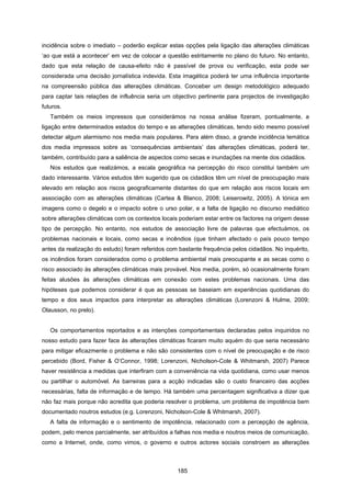185
incidência sobre o imediato – poderão explicar estas opções pela ligação das alterações climáticas
‘ao que está a acontecer’ em vez de colocar a questão estritamente no plano do futuro. No entanto,
dado que esta relação de causa-efeito não é passível de prova ou verificação, esta pode ser
considerada uma decisão jornalística indevida. Esta imagética poderá ter uma influência importante
na compreensão pública das alterações climáticas. Conceber um design metodológico adequado
para captar tais relações de influência seria um objectivo pertinente para projectos de investigação
futuros.
Também os meios impressos que considerámos na nossa análise fizeram, pontualmente, a
ligação entre determinados estados do tempo e as alterações climáticas, tendo sido mesmo possível
detectar algum alarmismo nos media mais populares. Para além disso, a grande incidência temática
dos media impressos sobre as ‘consequências ambientais’ das alterações climáticas, poderá ter,
também, contribuído para a saliência de aspectos como secas e inundações na mente dos cidadãos.
Nos estudos que realizámos, a escala geográfica na percepção do risco constitui também um
dado interessante. Vários estudos têm sugerido que os cidadãos têm um nível de preocupação mais
elevado em relação aos riscos geograficamente distantes do que em relação aos riscos locais em
associação com as alterações climáticas (Cartea & Blanco, 2008; Leiserowitz, 2005). A tónica em
imagens como o degelo e o impacto sobre o urso polar, e a falta de ligação no discurso mediático
sobre alterações climáticas com os contextos locais poderiam estar entre os factores na origem desse
tipo de percepção. No entanto, nos estudos de associação livre de palavras que efectuámos, os
problemas nacionais e locais, como secas e incêndios (que tinham afectado o país pouco tempo
antes da realização do estudo) foram referidos com bastante frequência pelos cidadãos. No inquérito,
os incêndios foram considerados como o problema ambiental mais preocupante e as secas como o
risco associado às alterações climáticas mais provável. Nos media, porém, só ocasionalmente foram
feitas alusões às alterações climáticas em conexão com estes problemas nacionais. Uma das
hipóteses que podemos considerar é que as pessoas se baseiam em experiências quotidianas do
tempo e dos seus impactos para interpretar as alterações climáticas (Lorenzoni & Hulme, 2009;
Olausson, no prelo).
Os comportamentos reportados e as intenções comportamentais declaradas pelos inquiridos no
nosso estudo para fazer face às alterações climáticas ficaram muito aquém do que seria necessário
para mitigar eficazmente o problema e não são consistentes com o nível de preocupação e de risco
percebido (Bord, Fisher & O’Connor, 1998; Lorenzoni, Nicholson-Cole & Whitmarsh, 2007) Parece
haver resistência a medidas que interfiram com a conveniência na vida quotidiana, como usar menos
ou partilhar o automóvel. As barreiras para a acção indicadas são o custo financeiro das acções
necessárias, falta de informação e de tempo. Há também uma percentagem significativa a dizer que
não faz mais porque não acredita que poderia resolver o problema, um problema de impotência bem
documentado noutros estudos (e.g. Lorenzoni, Nicholson-Cole & Whitmarsh, 2007).
A falta de informação e o sentimento de impotência, relacionado com a percepção de agência,
podem, pelo menos parcialmente, ser atribuídos a falhas nos media e noutros meios de comunicação,
como a Internet, onde, como vimos, o governo e outros actores sociais constroem as alterações
 
