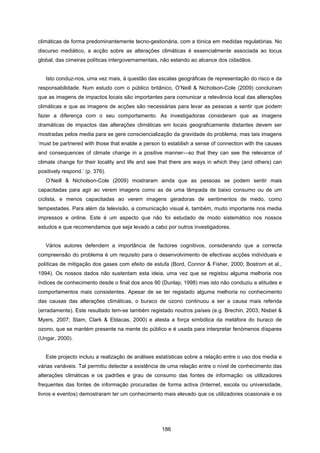 186
climáticas de forma predominantemente tecno-gestionária, com a tónica em medidas regulatórias. No
discurso mediático, a acção sobre as alterações climáticas é essencialmente associada ao locus
global, das cimeiras políticas intergovernamentais, não estando ao alcance dos cidadãos.
Isto conduz-nos, uma vez mais, à questão das escalas geográficas de representação do risco e da
responsabilidade. Num estudo com o público britânico, O’Neill & Nicholson-Cole (2009) concluíram
que as imagens de impactos locais são importantes para comunicar a relevância local das alterações
climáticas e que as imagens de acções são necessárias para levar as pessoas a sentir que podem
fazer a diferença com o seu comportamento. As investigadoras consideram que as imagens
dramáticas de impactos das alterações climáticas em locais geograficamente distantes devem ser
mostradas pelos media para se gere consciencialização da gravidade do problema, mas tais imagens
‘must be partnered with those that enable a person to establish a sense of connection with the causes
and consequences of climate change in a positive manner—so that they can see the relevance of
climate change for their locality and life and see that there are ways in which they (and others) can
positively respond.’ (p. 376).
O’Neill & Nicholson-Cole (2009) mostraram ainda que as pessoas se podem sentir mais
capacitadas para agir ao verem imagens como as de uma lâmpada de baixo consumo ou de um
ciclista, e menos capacitadas ao verem imagens geradoras de sentimentos de medo, como
tempestades. Para além da televisão, a comunicação visual é, também, muito importante nos media
impressos e online. Este é um aspecto que não foi estudado de modo sistemático nos nossos
estudos e que recomendamos que seja levado a cabo por outros investigadores.
Vários autores defendem a importância de factores cognitivos, considerando que a correcta
compreensão do problema é um requisito para o desenvolvimento de efectivas acções individuais e
políticas de mitigação dos gases com efeito de estufa (Bord, Connor & Fisher, 2000; Bostrom et al.,
1994). Os nossos dados não sustentam esta ideia, uma vez que se registou alguma melhoria nos
índices de conhecimento desde o final dos anos 90 (Dunlap, 1998) mas isto não conduziu a atitudes e
comportamentos mais consistentes. Apesar de se ter registado alguma melhoria no conhecimento
das causas das alterações climáticas, o buraco de ozono continuou a ser a causa mais referida
(erradamente). Este resultado tem-se também registado noutros países (e.g. Brechin, 2003; Nisbet &
Myers, 2007; Stam, Clark & Eblacas, 2000) e atesta a força simbólica da metáfora do buraco de
ozono, que se mantém presente na mente do público e é usada para interpretar fenómenos díspares
(Ungar, 2000).
Este projecto incluiu a realização de análises estatísticas sobre a relação entre o uso dos media e
várias variáveis. Tal permitiu detectar a existência de uma relação entre o nível de conhecimento das
alterações climáticas e os padrões e grau de consumo das fontes de informação: os utilizadores
frequentes das fontes de informação procuradas de forma activa (Internet, escola ou universidade,
livros e eventos) demostraram ter um conhecimento mais elevado que os utilizadores ocasionais e os
 