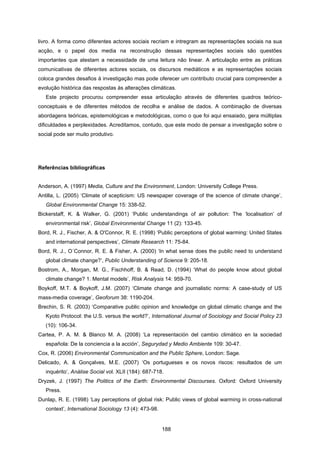 188
livro. A forma como diferentes actores sociais recriam e intregram as representações sociais na sua
acção, e o papel dos media na reconstrução dessas representações sociais são questões
importantes que atestam a necessidade de uma leitura não linear. A articulação entre as práticas
comunicativas de diferentes actores sociais, os discursos mediáticos e as representações sociais
coloca grandes desafios à investigação mas pode oferecer um contributo crucial para compreender a
evolução histórica das respostas às alterações climáticas.
Este projecto procurou compreender essa articulação através de diferentes quadros teórico-
conceptuais e de diferentes métodos de recolha e análise de dados. A combinação de diversas
abordagens teóricas, epistemológicas e metodológicas, como o que foi aqui ensaiado, gera múltiplas
dificuldades e perplexidades. Acreditamos, contudo, que este modo de pensar a investigação sobre o
social pode ser muito produtivo.
Referências bibliográficas
Anderson, A. (1997) Media, Culture and the Environment, London: University College Press.
Antilla, L. (2005) ‘Climate of scepticism: US newspaper coverage of the science of climate change’,
Global Environmental Change 15: 338-52.
Bickerstaff, K. & Walker, G. (2001) ‘Public understandings of air pollution: The ‘localisation’ of
environmental risk’, Global Environmental Change 11 (2): 133-45.
Bord, R. J., Fischer, A. & O'Connor, R. E. (1998) ‘Public perceptions of global warming: United States
and international perspectives’, Climate Research 11: 75-84.
Bord, R. J., O´Connor, R. E. & Fisher, A. (2000) ‘In what sense does the public need to understand
global climate change?’, Public Understanding of Science 9: 205-18.
Bostrom, A., Morgan, M. G., Fischhoff, B. & Read, D. (1994) ‘What do people know about global
climate change? 1. Mental models’, Risk Analysis 14: 959-70.
Boykoff, M.T. & Boykoff, J.M. (2007) ‘Climate change and journalistic norms: A case-study of US
mass-media coverage’, Geoforum 38: 1190-204.
Brechin, S. R. (2003) ‘Comparative public opinion and knowledge on global climatic change and the
Kyoto Protocol: the U.S. versus the world?’, International Journal of Sociology and Social Policy 23
(10): 106-34.
Cartea, P. A. M. & Blanco M. A. (2008) ‘La representación del cambio climático en la sociedad
española: De la conciencia a la acción’, Segurydad y Medio Ambiente 109: 30-47.
Cox, R. (2006) Environmental Communication and the Public Sphere, London: Sage.
Delicado, A. & Gonçalves, M.E. (2007) ‘Os portugueses e os novos riscos: resultados de um
inquérito’, Análise Social vol. XLII (184): 687-718.
Dryzek, J. (1997) The Politics of the Earth: Environmental Discourses. Oxford: Oxford University
Press.
Dunlap, R. E. (1998) ‘Lay perceptions of global risk: Public views of global warming in cross-national
context’, International Sociology 13 (4): 473-98.
 