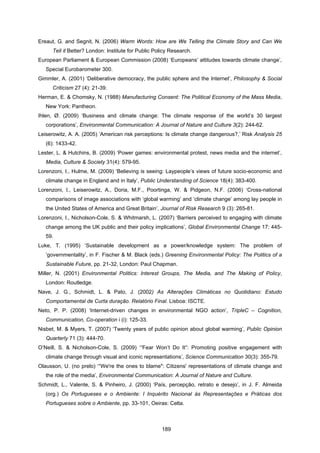 189
Ereaut, G. and Segnit, N. (2006) Warm Words: How are We Telling the Climate Story and Can We
Tell it Better? London: Institute for Public Policy Research.
European Parliament & European Commission (2008) ‘Europeans’ attitudes towards climate change’,
Special Eurobarometer 300.
Gimmler, A. (2001) ‘Deliberative democracy, the public sphere and the Internet’, Philosophy & Social
Criticism 27 (4): 21-39.
Herman, E. & Chomsky, N. (1988) Manufacturing Consent: The Political Economy of the Mass Media,
New York: Pantheon.
Ihlen, Ø. (2009) ‘Business and climate change: The climate response of the world’s 30 largest
corporations’, Environmental Communication: A Journal of Nature and Culture 3(2): 244-62.
Leiserowitz, A. A. (2005) ‘American risk perceptions: Is climate change dangerous?,’ Risk Analysis 25
(6): 1433-42.
Lester, L. & Hutchins, B. (2009) ‘Power games: environmental protest, news media and the internet’,
Media, Culture & Society 31(4): 579-95.
Lorenzoni, I., Hulme, M. (2009) ‘Believing is seeing: Laypeople’s views of future socio-economic and
climate change in England and in Italy’, Public Understanding of Science 18(4): 383-400.
Lorenzoni, I., Leiserowitz, A., Doria, M.F., Poortinga, W. & Pidgeon, N.F. (2006) ‘Cross-national
comparisons of image associations with ‘global warming’ and ‘climate change’ among lay people in
the United States of America and Great Britain’, Journal of Risk Research 9 (3): 265-81.
Lorenzoni, I., Nicholson-Cole, S. & Whitmarsh, L. (2007) ‘Barriers perceived to engaging with climate
change among the UK public and their policy implications’, Global Environmental Change 17: 445-
59.
Luke, T. (1995) ‘Sustainable development as a power/knowledge system: The problem of
‘governmentality’, in F. Fischer & M. Black (eds.) Greening Environmental Policy: The Politics of a
Sustainable Future, pp. 21-32, London: Paul Chapman.
Miller, N. (2001) Environmental Politics: Interest Groups, The Media, and The Making of Policy,
London: Routledge.
Nave, J. G., Schmidt, L. & Pato, J. (2002) As Alterações Climáticas no Quotidiano: Estudo
Comportamental de Curta duração. Relatório Final. Lisboa: ISCTE.
Neto, P. P. (2008) ‘Internet-driven changes in environmental NGO action’, TripleC – Cognition,
Communication, Co-operation i (i): 125-33.
Nisbet, M. & Myers, T. (2007) ‘Twenty years of public opinion about global warming’, Public Opinion
Quarterly 71 (3): 444-70.
O’Neill, S. & Nicholson-Cole, S. (2009) ‘“Fear Won’t Do It”: Promoting positive engagement with
climate change through visual and iconic representations’, Science Communication 30(3): 355-79.
Olausson, U. (no prelo) ‘“We're the ones to blame": Citizens' representations of climate change and
the role of the media’, Environmental Communication: A Journal of Nature and Culture.
Schmidt, L., Valente, S. & Pinheiro, J. (2000) ‘País, percepção, retrato e desejo’, in J. F. Almeida
(org.) Os Portugueses e o Ambiente: I Inquérito Nacional às Representações e Práticas dos
Portugueses sobre o Ambiente, pp. 33-101, Oeiras: Celta.
 