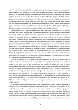 19
war’, Toronto Conference, 1988: 46), os representantes de 48 países recomendaram como objectivo
inicial para 2005 uma redução de 20% dos níveis de dióxido de carbono. Com os seus riscos assim
elevados, as alterações climáticas rapidamente assumiram uma posição importante nas agendas
políticas de todo o mundo. No Reino Unido, a Primeira-Ministra Margaret Thatcher afirmou
publicamente que a humanidade poderia ter ‘iniciado inconscientemente uma experiência massiva com
o sistema do planeta’ (cit., por ex., por Porritt, 1988). Nos E.U.A., o Presidente George Bush prometeu
dar mais atenção ao problema. Este tipo de intervenções políticas sobre a matéria terão contribuído
para o aumento da cobertura jornalística em vários países (e.g. Mazur, 1998; Carvalho & Burgess,
2005) e, consequentemente, motivado mais atenção e consciencialização pública.
Na frente científica, o Painel Intergovernamental sobre Alterações Climáticas (IPCC) foi também
criado em 1988. Com o apoio da OMM (Organização Meteorológica Mundial) e do PNUMA (Programa
das Nações Unidas para o Meio Ambiente), o painel reuniu os melhores cientistas do mundo que
estudam a atmosfera, conforme designação dos governos nacionais ou de outras entidades
autorizadas. Os seus objectivos eram (e permanecem) fazer uma avaliação completa da informação
científica, técnica e sócio-económica sobre as alterações climáticas e formular estratégias de resposta
para enfrentar o problema. O IPCC não desenvolve investigação nova mas sim a revisão de estudos
publicados. O Painel organiza-se em três Grupos de Trabalho. O Grupo de Trabalho I centra-se sobre
o conhecimento científico das alterações climáticas, o Grupo II analisa os impactos e vulnerabilidades
dos sistemas naturais e sócio-económicos às mudanças do clima, e o Grupo III debruça-se sobre as
formas de mitigação das emissões de gases com efeito de estufa, formulando orientações sobre
possíveis formas de acção, bem como sobre as medidas de adaptação às mudanças que se verificam
já e, com toda a probabilidade, se agravarão no futuro.
O Grupo de Trabalho I do IPCC publicou o seu Primeiro Relatório de Avaliação em Maio de 1990. O
relatório expressava o consenso entre os especialistas mais importantes do mundo neste campo. O
Grupo afirmou estar ‘certo’ de que os aumentos das emissões de gases com efeito de estufa
resultantes das actividades humanas teria o seguinte efeito: ‘[it] will enhance the greenhouse effect,
resulting on average in an additional warming of the Earth’s surface’ (IPCC, 1990: xi). Caso nenhuma
medida fosse tomada para moderar as emissões de gases com efeito de estufa, estimou-se o aumento
da temperatura num intervalo de 1-3° C. Apesar da confiança relativamente a estas projecções, o
IPCC afirmou que prevaleciam incertezas relativamente ao papel da variação natural no aquecimento
registado durante o século XX. O Painel indicou igualmente que era necessária uma redução de 60-
80% das emissões de CO2 para estabilizar as concentrações na atmosfera aos níveis então registados
(IPCC, 1990: 5).
A Segunda Conferência Mundial sobre o Clima, em Novembro de 1990, começou a preparar o
caminho para um acordo internacional sobre alterações climáticas. A declaração da conferência fez um
apelo a todas as nações no sentido de começarem a definir objectivos ou a estabelecer programas
para a redução efectiva de emissões de gases com efeito de estufa. A Assembleia-Geral das Nações
Unidas criou um Comité Intergovernamental de Negociação (CIN) em Dezembro desse ano com a
incumbência de negociar uma Convenção-Quadro sobre Alterações Climáticas. Nos dois anos que se
seguiram, durante as cinco sessões do CIN, procedeu-se à redacção e adaptação do documento. A
 