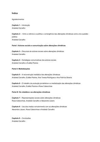 Índice
Agradecimentos
Capítulo 1 – Introdução
Anabela Carvalho
Capítulo 2 – Entre a ciência e a política: a emergência das alterações climáticas como uma questão
pública
Anabela Carvalho
Parte I: Actores sociais e comunicação sobre alterações climáticas
Capítulo 3 – Discursos de actores sociais sobre alterações climáticas
Anabela Carvalho
Capítulo 4 – Estratégias comunicativas dos actores sociais
Anabela Carvalho e Eulália Pereira
Parte II: Mediatizações
Capítulo 5 – A reconstrução mediática das alterações climáticas
Anabela Carvalho, Eulália Pereira, Ana Teresa Rodrigues e Ana Patrícia Silveira
Capítulo 6 – O trabalho de produção jornalística e a mediatização das alterações climáticas
Anabela Carvalho, Eulália Pereira e Rosa Cabecinhas
Parte III: Os cidadãos e as alterações climáticas
Capítulo 7 – Representações sociais sobre alterações climáticas
Rosa Cabecinhas, Anabela Carvalho e Alexandra Lázaro
Capítulo 8 – Uso dos media e envolvimento com as alterações climáticas
Alexandra Lázaro, Rosa Cabecinhas e Anabela Carvalho
Capítulo 9 – Conclusões
Anabela Carvalho
 