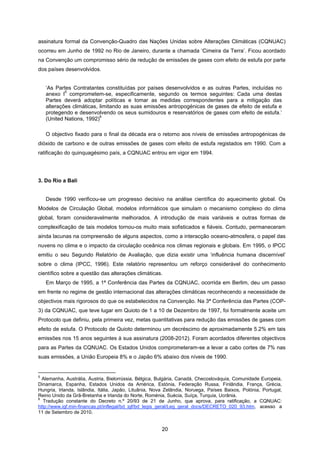 20
assinatura formal da Convenção-Quadro das Nações Unidas sobre Alterações Climáticas (CQNUAC)
ocorreu em Junho de 1992 no Rio de Janeiro, durante a chamada ‘Cimeira da Terra’. Ficou acordado
na Convenção um compromisso sério de redução de emissões de gases com efeito de estufa por parte
dos países desenvolvidos.
‘As Partes Contratantes constituídas por países desenvolvidos e as outras Partes, incluídas no
anexo I
5
comprometem-se, especificamente, segundo os termos seguintes: Cada uma destas
Partes deverá adoptar políticas e tomar as medidas correspondentes para a mitigação das
alterações climáticas, limitando as suas emissões antropogénicas de gases de efeito de estufa e
protegendo e desenvolvendo os seus sumidouros e reservatórios de gases com efeito de estufa.’
(United Nations, 1992)
6
O objectivo fixado para o final da década era o retorno aos níveis de emissões antropogénicas de
dióxido de carbono e de outras emissões de gases com efeito de estufa registados em 1990. Com a
ratificação do quinquagésimo país, a CQNUAC entrou em vigor em 1994.
3. Do Rio a Bali
Desde 1990 verificou-se um progresso decisivo na análise científica do aquecimento global. Os
Modelos de Circulação Global, modelos informáticos que simulam o mecanismo complexo do clima
global, foram consideravelmente melhorados. A introdução de mais variáveis e outras formas de
complexificação de tais modelos tornou-os muito mais sofisticados e fiáveis. Contudo, permaneceram
ainda lacunas na compreensão de alguns aspectos, como a interacção oceano-atmosfera, o papel das
nuvens no clima e o impacto da circulação oceânica nos climas regionais e globais. Em 1995, o IPCC
emitiu o seu Segundo Relatório de Avaliação, que dizia existir uma ‘influência humana discernível’
sobre o clima (IPCC, 1996). Este relatório representou um reforço considerável do conhecimento
científico sobre a questão das alterações climáticas.
Em Março de 1995, a 1ª Conferência das Partes da CQNUAC, ocorrida em Berlim, deu um passo
em frente no regime de gestão internacional das alterações climáticas reconhecendo a necessidade de
objectivos mais rigorosos do que os estabelecidos na Convenção. Na 3ª Conferência das Partes (COP-
3) da CQNUAC, que teve lugar em Quioto de 1 a 10 de Dezembro de 1997, foi formalmente aceite um
Protocolo que definiu, pela primeira vez, metas quantitativas para redução das emissões de gases com
efeito de estufa. O Protocolo de Quioto determinou um decréscimo de aproximadamente 5.2% em tais
emissões nos 15 anos seguintes à sua assinatura (2008-2012). Foram acordados diferentes objectivos
para as Partes da CQNUAC. Os Estados Unidos comprometeram-se a levar a cabo cortes de 7% nas
suas emissões, a União Europeia 8% e o Japão 6% abaixo dos níveis de 1990.
5
Alemanha, Austrália, Áustria, Bielorrússia, Bélgica, Bulgária, Canadá, Checoslováquia, Comunidade Europeia,
Dinamarca, Espanha, Estados Unidos da América, Estónia, Federação Russa, Finlândia, França, Grécia,
Hungria, Irlanda, Islândia, Itália, Japão, Lituânia, Nova Zelândia, Noruega, Países Baixos, Polónia, Portugal,
Reino Unido da Grã-Bretanha e Irlanda do Norte, Roménia, Suécia, Suíça, Turquia, Ucrânia.
6
Tradução constante do Decreto n.º 20/93 de 21 de Junho, que aprova, para ratificação, a CQNUAC:
http://www.igf.min-financas.pt/inflegal/bd_igf/bd_legis_geral/Leg_geral_docs/DECRETO_020_93.htm, acesso a
11 de Setembro de 2010.
 