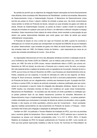 21
No sentido de permitir que os objectivos de mitigação fossem alcançados da forma financeiramente
mais eficiente, foram acordados três ‘Mecanismos de Flexibilidade’: comércio de emissões, Mecanismo
de Desenvolvimento Limpo e Implementação Conjunta. O Mecanismo de Desenvolvimento Limpo
permite aos países do Anexo I adquirir créditos de emissão a países que, não tendo compromissos
nesse sentido no âmbito do Protocolo de Quioto, reduzam as suas emissões de gases com efeito de
estufa. Através da Implementação Conjunta, os países do Anexo I podem investir em projectos de
redução de emissões em qualquer outro país do Anexo I, em alternativa a efectuar reduções no espaço
doméstico. Estes mecanismos foram objecto de várias críticas, tendo suscitado a preocupação de que
dariam aos países desenvolvidos liberdade para emitir gases com efeito de estufa que seriam
‘artificialmente’ compensados.
O Protocolo de Quioto só viria a entrar em vigor em Fevereiro de 2005, quando foi concluída a
ratificação por um número de países que correspondiam ao requisito da CQNUAC de que se tratassem
de países ‘desenvolvidos’ cujas emissões de gases com efeito de estufa fossem equivalentes a 55%
das emissões totais em 1990. Os Estados Unidos da América – país responsável por cerca de um
quarto das emissões atmosféricas do mundo – ficou de fora.
As negociações internacionais em torno das alterações climáticas envolvem a realização anual de
uma Conferência das Partes (COP) da CQNUAC, que se realizou pela primeira vez, como referido
acima, em 1995. De entre as COPs anuais, merece naturalmente relevo a COP3, que ocorreu em
Dezembro de 1997 em Quioto, de onde saiu o Protocolo com o mesmo nome. De resto, os avanços
têm sido bastante lentos e repletos de tensões entre os signatários da Convenção. Exemplo de tal é a
COP6, que se iniciou em Haia em Novembro de 2000, e que fracassou por desentendimento entre as
Partes, acabando por ser suspensa. A reunião foi retomada em Julho do ano seguinte, em Bona.
George W. Bush tornara-se, entretanto, Presidente dos EUA e anunciara publicamente o abandono
do Protocolo de Quioto, por ser, alegadamente, contrário aos interesses do país. A posição dos EUA,
em Bona e noutras COPs, foi objecto de profunda contenção e ofereceu justificação para que outros
países se recusassem a assumir metas de mitigação das alterações climáticas. Apesar de tudo, a
COP6 resultou nos chamados Acordos de Bona com incidência em quatro áreas fundamentais:
Mecanismos de Flexibilidade – foi acordado que não haveria um limite quantitativo à creditação que
os países poderiam fazer do uso destes mecanismos (comércio de emissões, Mecanismo de
Desenvolvimento Limpo e Implementação Conjunta); Sumidouros de Carbono – os países poderiam
creditar actividades que conduzissem à remoção de dióxido de carbono da atmosfera, como a gestão
florestal, e não haveria um limite quantitativo uniforme para tal; Cumprimento – foram acordadas
algumas medidas sancionatórios do não-cumprimento do Protocolo de Quioto; e Finanças – foram
acordados três fundos para mitigação e adaptação às alterações climáticas.
Também em 2001, foi publicado o Terceiro Relatório de Avaliação do IPCC, que reviu as previsões
para o aumento global da temperatura. Para o presente século, o IPCC estimava que o aumento da
temperatura se situaria num intervalo compreendido entre 1.4 e 5.8˚ C (IPCC, 2001). O Quarto
Relatório de Avaliação do IPCC foi lançado publicamente em Fevereiro de 2007, numa reunião em
Paris que teve grande repercussão mediática à volta do mundo. No ‘Summary for Policy-Makers’ do
 