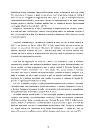 22
Relatório de Síntese afirmava-se: ‘Warming of the climate system is unequivocal, as is now evident
from observations of increases in global average air and ocean temperatures, widespread melting of
snow and ice, and rising global average sea level’ (IPCC, 2007: 2). O grau de confiança manifestado
pelos cientistas relativamente ao conhecimento científico das alterações climáticas era, agora, bastante
superior a anteriores relatórios. O relatório apontava para um intervalo de aumento da temperatura
média global até ao final do século de 1.1 a 6.4˚ C.
Note-se que a 12 de Outubro de 2007, o Prémio Nobel da Paz foi atribuído em simultâneo ao IPCC
e Al Gore pelos seus contributos para o estudo e divulgação da questão das alterações climáticas. O
livro e documentário de Al Gore, Uma Verdade Inconveniente, lançados em 2006, tiveram um grande
impacto internacional.
Voltando à dimensão política das alterações climáticas, e dando um salto no tempo, refira-se a
COP13, que decorreu em Bali no final de 2007. Aí, foram desenvolvidos esforços no sentido de
acordar um compromisso internacional relativamente às medidas que entrariam em vigor após
caducar o Protocolo de Quioto, em 2012. O ‘Bali Road Map’ definiu um processo negocial para
decorrer até 2009 no sentido de alcançar um acordo pós-Quioto, tendo sido considerado um marco
importante nas negociações internacionais.
Para além das negociações no âmbito da CQNUAC e do Protocolo de Quioto, é pertinente
mencionar aqui a política para as alterações climáticas definida no âmbito da União Europeia, até
porque constitui o principal enquadramento para a política nacional. A Comissão Europeia tem
desenvolvido iniciativas relacionadas com o clima desde 1991, quando acordou a estratégia
comunitária para limitar as emissões de dióxido de carbono e melhorar a eficiência energética, que
inclui a promoção de electricidade produzida a partir de energias renováveis, compromissos
voluntários dos produtores automóveis para redução de emissões e propostas de taxação de
produtos energéticos (Comissão Europeia, 2009).
Em 2000, foi lançado o Programa Europeu para as Alterações Climáticas que definiu a estratégia
da União Europeia para implementação do Protocolo de Quioto. O elemento principal do Programa é
o Comércio Europeu de Licenças de Emissão, o primeiro instrumento internacional de regulação das
transacções de direitos de emissão de gases de efeito de estufa.
Os líderes europeus acordaram em 2007 uma abordagem integrada à questão das alterações
climáticas e da energia e comprometeram-se a transformar a Europa numa economia com elevada
eficiência energética e baixa intensidade carbónica (Comissão Europeia, 2009). A União Europeia
assumiu também um compromisso unilateral de reduzir as suas emissões de gases com efeito de
estufa em pelo menos 20% até 2020 (relativamente ao ano-base de 1990). No caso de se efectuar
um acordo internacional significativo entre países industrializados e países em vias de
desenvolvimento para redução de emissões, a União Europeia propôs elevar a sua meta para 30%.
 