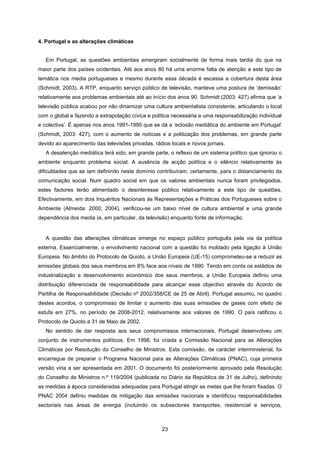 23
4. Portugal e as alterações climáticas
Em Portugal, as questões ambientais emergiram socialmente de forma mais tardia do que na
maior parte dos países ocidentais. Até aos anos 80 há uma enorme falta de atenção a este tipo de
temática nos media portugueses e mesmo durante essa década é escassa a cobertura desta área
(Schmidt, 2003). A RTP, enquanto serviço público de televisão, manteve uma postura de ‘demissão’
relativamente aos problemas ambientais até ao início dos anos 90. Schmidt (2003: 427) afirma que ‘a
televisão pública acabou por não dinamizar uma cultura ambientalista consistente, articulando o local
com o global e fazendo a extrapolação cívica e política necessária a uma responsabilização individual
e colectiva’. É apenas nos anos 1991-1995 que se dá a ‘eclosão mediática do ambiente em Portugal’
(Schmidt, 2003: 427), com o aumento de notícias e a politização dos problemas, em grande parte
devido ao aparecimento das televisões privadas, rádios locais e novos jornais.
A desatenção mediática terá sido, em grande parte, o reflexo de um sistema político que ignorou o
ambiente enquanto problema social. A ausência de acção política e o silêncio relativamente às
dificuldades que se iam definindo neste domínio contribuíram, certamente, para o distanciamento da
comunicação social. Num quadro social em que os valores ambientais nunca foram privilegiados,
estes factores terão alimentado o desinteresse público relativamente a este tipo de questões.
Efectivamente, em dois Inquéritos Nacionais às Representações e Práticas dos Portugueses sobre o
Ambiente (Almeida: 2000; 2004), verificou-se um baixo nível de cultura ambiental e uma grande
dependência dos media (e, em particular, da televisão) enquanto fonte de informação.
A questão das alterações climáticas emerge no espaço público português pela via da política
externa. Essencialmente, o envolvimento nacional com a questão foi moldado pela ligação à União
Europeia. No âmbito do Protocolo de Quioto, a União Europeia (UE-15) comprometeu-se a reduzir as
emissões globais dos seus membros em 8% face aos níveis de 1990. Tendo em conta os estádios de
industrialização e desenvolvimento económico dos seus membros, a União Europeia definiu uma
distribuição diferenciada de responsabilidade para alcançar esse objectivo através do Acordo de
Partilha de Responsabilidade (Decisão nº 2002/358/CE de 25 de Abril). Portugal assumiu, no quadro
destes acordos, o compromisso de limitar o aumento das suas emissões de gases com efeito de
estufa em 27%, no período de 2008-2012, relativamente aos valores de 1990. O país ratificou o
Protocolo de Quioto a 31 de Maio de 2002.
No sentido de dar resposta aos seus compromissos internacionais, Portugal desenvolveu um
conjunto de instrumentos políticos. Em 1998, foi criada a Comissão Nacional para as Alterações
Climáticas por Resolução do Conselho de Ministros. Esta comissão, de carácter interministerial, foi
encarregue de preparar o Programa Nacional para as Alterações Climáticas (PNAC), cuja primeira
versão viria a ser apresentada em 2001. O documento foi posteriormente aprovado pela Resolução
do Conselho de Ministros n.º 119/2004 (publicada no Diário da República de 31 de Julho), definindo
as medidas à época consideradas adequadas para Portugal atingir as metas que lhe foram fixadas. O
PNAC 2004 definiu medidas de mitigação das emissões nacionais e identificou responsabilidades
sectoriais nas áreas de energia (incluindo os subsectores transportes, residencial e serviços,
 