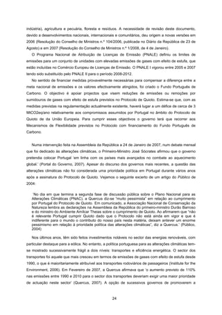 24
indústria), agricultura e pecuária, floresta e resíduos. A necessidade de revisão deste documento,
devido a desenvolvimentos nacionais, internacionais e comunitários, deu origem a novas versões em
2006 (Resolução do Conselho de Ministros n.º 104/2006, publicada no Diário da República de 23 de
Agosto) e em 2007 (Resolução do Conselho de Ministros n.º 1/2008, de 4 de Janeiro).
O Programa Nacional de Atribuição de Licenças de Emissão (PNALE) definiu os limites de
emissões para um conjunto de unidades com elevadas emissões de gases com efeito de estufa, que
estão incluídas no Comércio Europeu de Licenças de Emissão. O PNALE I vigorou entre 2005 e 2007
tendo sido substituído pelo PNALE II para o período 2008-2012.
No sentido de financiar medidas provavelmente necessárias para compensar a diferença entre a
meta nacional de emissões e os valores efectivamente atingidos, foi criado o Fundo Português de
Carbono. O objectivo é apoiar projectos que visem reduções de emissões ou remoções por
sumidouros de gases com efeito de estufa previstos no Protocolo de Quioto. Estima-se que, com as
medidas previstas na regulamentação actualmente existente, haverá lugar a um défice de cerca de 3
MtCO2eq/ano relativamente aos compromissos assumidos por Portugal no âmbito do Protocolo de
Quioto de da União Europeia. Para cumprir esses objectivos o governo terá que recorrer aos
Mecanismos de Flexibilidade previstos no Protocolo com financiamento do Fundo Português de
Carbono.
Numa intervenção feita na Assembleia da República a 24 de Janeiro de 2007, num debate mensal
que foi dedicado às alterações climáticas, o Primeiro-Ministro José Sócrates afirmou que o governo
pretendia colocar Portugal ‘em linha com os países mais avançados no combate ao aquecimento
global.’ (Portal do Governo, 2007). Apesar do discurso dos governos mais recentes, a questão das
alterações climáticas não foi considerada uma prioridade política em Portugal durante vários anos
após a assinatura do Protocolo de Quioto. Vejamos o seguinte excerto de um artigo do Público de
2004:
‘No dia em que termina a segunda fase de discussão pública sobre o Plano Nacional para as
Alterações Climáticas (PNAC), a Quercus diz-se “muito pessimista” em relação ao cumprimento
por Portugal do Protocolo de Quioto. Em comunicado, a Associação Nacional de Conservação da
Natureza lembra as declarações na Assembleia da República do primeiro-ministro Durão Barroso
e do ministro do Ambiente Amílcar Theias sobre o cumprimento de Quioto. Ao afirmarem que “não
é relevante Portugal cumprir Quioto dado que o Protocolo não está ainda em vigor e que é
indiferente para o mundo o contributo do nosso país nesta matéria, deixam antever um enorme
pessimismo em relação à prioridade política das alterações climáticas”, diz a Quercus.’ (Público,
2004)
Nos últimos anos, têm sido feitos investimentos notáveis no sector das energias renováveis, com
particular destaque para a eólica. No entanto, a política portuguesa para as alterações climáticas tem-
se mostrado sucessivamente frágil a dois níveis: transportes e eficiência energética. O sector dos
transportes foi aquele que mais cresceu em termos de emissões de gases com efeito de estufa desde
1990, o que é maioritariamente atribuível aos transportes rodoviários de passageiros (Institute for the
Environment, 2006). Em Fevereiro de 2007, a Quercus afirmava que ‘o aumento previsto de 110%
nas emissões entre 1990 e 2010 para o sector dos transportes deveriam exigir uma maior prioridade
de actuação neste sector’ (Quercus, 2007). A opção de sucessivos governos de promoverem a
 