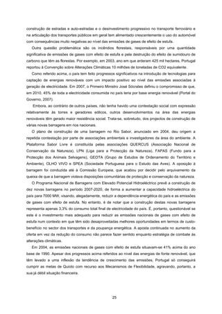 25
construção de estradas e auto-estradas e o desinvestimento progressivo no transporte ferroviário e
na articulação dos transportes públicos em geral tem alimentado crescentemente o uso do automóvel
com consequências muito negativas ao nível das emissões de gases de efeito de estufa.
Outra questão problemática são os incêndios florestais, responsáveis por uma quantidade
significativa de emissões de gases com efeito de estufa e pela destruição do efeito de sumidouro de
carbono que têm as florestas. Por exemplo, em 2003, ano em que arderam 425 mil hectares, Portugal
reportou à Convenção sobre Alterações Climáticas 10 milhões de toneladas de CO2 equivalente.
Como referido acima, o país tem feito progressos significativos na introdução de tecnologias para
captação de energias renováveis com um impacto positivo ao nível das emissões associadas à
geração de electricidade. Em 2007, o Primeiro Ministro José Sócrates definiu o compromisso de que,
em 2010, 45% de toda a electricidade consumida no país teria por base energia renovável (Portal do
Governo, 2007).
Embora, ao contrário de outros países, não tenha havido uma contestação social com expressão
relativamente às torres e geradores eólicos, outros desenvolvimentos na área das energias
renováveis têm gerado maior resistência social. Trata-se, sobretudo, dos projectos de construção de
várias novas barragens em rios nacionais.
O plano de construção de uma barragem no Rio Sabor, anunciado em 2004, deu origem a
repetida contestação por parte de associações ambientais e investigadores da área do ambiente. A
Plataforma Sabor Livre é constituída pelas associações QUERCUS (Associação Nacional de
Conservação da Natureza), LPN (Liga para a Protecção da Natureza), FAPAS (Fundo para a
Protecção dos Animais Selvagens), GEOTA (Grupo de Estudos de Ordenamento do Território e
Ambiente), OLHO VIVO e SPEA (Sociedade Portuguesa para o Estudo das Aves). A oposição à
barragem foi conduzida até à Comissão Europeia, que acabou por decidir pelo arquivamento da
queixa de que a barragem violava disposições comunitárias de protecção e conservação da natureza.
O Programa Nacional de Barragens com Elevado Potencial Hidroeléctrico prevê a construção de
dez novas barragens no período 2007-2020, de forma a aumentar a capacidade hidroeléctrica do
país para 7000 MW, visando, alegadamente, reduzir a dependência energética do país e as emissões
de gases com efeito de estufa. No entanto, é de notar que a construção destas novas barragens
representa apenas 3,3% do consumo total final de electricidade do país. É, portanto, questionável se
este é o investimento mais adequado para reduzir as emissões nacionais de gases com efeito de
estufa num contexto em que têm sido desaproveitadas melhores oportunidades em termos de custo-
benefício no sector dos transportes e da poupança energética. A aposta continuada no aumento da
oferta em vez da redução do consumo não parece fazer sentido enquanto estratégia de combate às
alterações climáticas.
Em 2004, as emissões nacionais de gases com efeito de estufa situavam-se 41% acima do ano
base de 1990. Apesar dos progressos acima referidos ao nível das energias de fonte renovável, que
têm levado a uma inflexão da tendência de crescimento das emissões, Portugal só conseguirá
cumprir as metas de Quioto com recurso aos Mecanismos de Flexibilidade, agravando, portanto, a
sua já débil situação financeira.
 