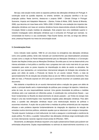 26
Até aqui, esta secção incidiu sobre os aspectos políticos das alterações climáticas em Portugal. A
construção social da questão depende, no entanto, também, da pesquisa científica e da sua
projecção pública. Neste domínio, destaca-se o projecto SIAM – Climate Change in Portugal:
Scenarios, Impacts and Adaptation Measures – (Santos, Forbes & Moita, 2002; Santos & Miranda,
2006), que decorreu em duas fases entre 1999 e 2006. O SIAM fez uma avaliação dos impactos das
alterações climáticas com base em cenários climáticos futuros desenvolvidos através de Modelos de
Circulação Global e propôs medidas de adaptação. Este projecto teve uma visibilidade superior à
restante investigação sobre alterações climáticas que é conduzida em Portugal (por exemplo, na
Universidade de Aveiro) e o seu coordenador, Filipe Duarte Santos, tem tido, ao longo dos últimos
anos, presença frequente nos meios de comunicação social.
5. Considerações finais
Como indicado neste capítulo, 1988 foi um ano-chave na emergência das alterações climáticas
como uma questão pública, tendo sido marcado por acontecimentos que desencadearam processos
cruciais como a criação do Painel Intergovernamental para as Alterações Climáticas e a Convenção-
Quadro das Nações Unidas para as Alterações Climáticas. De então para cá, tem-se desenvolvido uma
intensa actividade a nível político e científico mas o progresso tem sido muito mais lento do que seria
necessário para evitar os piores impactos da intensificação do efeito de estufa na atmosfera. Na
medida em que representou um compromisso internacional alargado de limitação das emissões de
gases com efeito de estufa, o Protocolo de Quioto foi um acordo notável. Porém, a meta de
aproximadamente 5% de redução das emissões (face ao ano de 1990) é claramente insuficiente. Para
além do mais, o Protocolo expirará em 2012 pelo que é premente encontrar um substituto para esse
documento.
Não obstante a importância de um acordo internacional sobre a redução dos gases com efeito de
estufa, o principal desafio será a implementação de políticas para conseguir tal objectivo, tratando-se,
antes de mais, de uma responsabilidade nacional. Uma grande diversidade de políticas e medidas
climáticas está a ser explorada em diferentes países. A substituição dos combustíveis fósseis – que
foram fundamentais na filosofia de desenvolvimento do século passado – por fontes de energia mais
limpas é uma das transformações mais importantes exigidas pelas alterações climáticas. Para além
disso, a questão das alterações climáticas requer uma reestruturação decisiva de políticas e
economias industriais. A acção não se pode limitar a medidas de política ambiental pois dar respostas
eficazes a este problema depende fundamentalmente da integração de objectivos de redução de
emissões noutros domínios políticos, sobretudo aqueles que se relacionam com energia e transportes.
Tal pode requerer mudanças a nível institucional, de modo a assegurar a coordenação e coerência da
acção política. Por último, a questão ‘meta-política’ das alterações climáticas exige coordenação entre
os níveis internacional, nacional, regional e local (Jordan & O'Riordan, 1997).
Obviamente, as alterações climáticas requerem uma acção substancial do Estado para poderem ser
enfrentadas eficazmente. Duplas responsabilidades no estímulo do desenvolvimento económico e na
 