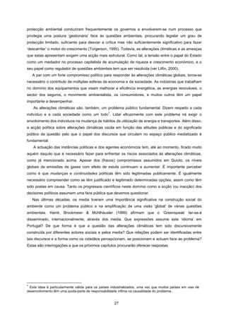27
protecção ambiental conduziram frequentemente os governos a envolverem-se num processo que
privilegia uma postura ‘gestionária’ face às questões ambientais, procurando legislar um grau de
protecção limitado, suficiente para desviar a crítica mas não suficientemente significativo para fazer
‘descarrilar’ o motor do crescimento (Torgerson, 1995). Todavia, as alterações climáticas e as ameaças
que estas apresentam exigem uma acção mais estrutural. Como tal, a tensão entre o papel do Estado
como um mediador no processo capitalista de acumulação de riqueza e crescimento económico, e o
seu papel como regulador de questões ambientais tem que ser resolvida (ver Litfin, 2000).
A par com um forte compromisso político para responder às alterações climáticas globais, torna-se
necessário o contributo de múltiplas esferas da economia e da sociedade. As indústrias que trabalham
no domínio dos equipamentos que visam melhorar a eficiência energética, as energias renováveis, o
sector dos seguros, o movimento ambientalista, os consumidores, e muitos outros têm um papel
importante a desempenhar.
As alterações climáticas são, também, um problema público fundamental. Dizem respeito a cada
indivíduo e a cada sociedade como um todo
7
. Lidar eficazmente com este problema irá exigir o
envolvimento dos indivíduos na mudança de hábitos de utilização de energia e transportes. Além disso,
a acção política sobre alterações climáticas oscila em função das atitudes públicas e do significado
público da questão pelo que o papel dos discursos que circulam no espaço público mediatizado é
fundamental.
A actuação das instâncias políticas e dos agentes económicos tem, até ao momento, ficado muito
aquém daquilo que é necessário fazer para enfrentar os riscos associados às alterações climáticas,
como já mencionado acima. Apesar dos (fracos) compromissos assumidos em Quioto, os níveis
globais de emissões de gases com efeito de estufa continuam a aumentar. É importante perceber
como é que mudanças e continuidades políticas têm sido legitimadas publicamente. É igualmente
necessário compreender como se têm justificado e legitimado determinadas opções, assim como têm
sido postas em causa. Tanto os progressos científicos neste domínio como a acção (ou inacção) dos
decisores políticos assumem uma face pública que devemos questionar.
Nas últimas décadas, os media tiveram uma importância significativa na construção social do
ambiente como um problema público e na amplificação de uma visão ‘global’ de várias questões
ambientais. Harré, Brockmeier & Mühlhäusler (1999) afirmam que o ‘Greenspeak’ ter-se-á
disseminado, internacionalmente, através dos media. Que expressões assume este ‘idioma’ em
Portugal? De que forma é que a questão das alterações climáticas tem sido discursivamente
construída por diferentes actores sociais e pelos media? Que relações podem ser identificadas entre
tais discursos e a forma como os cidadãos percepcionam, se posicionam e actuam face ao problema?
Estas são interrogações a que os próximos capítulos procurarão oferecer respostas.
7
Esta ideia é particularmente válida para os países industrializados, uma vez que muitos países em vias de
desenvolvimento têm uma quota-parte de responsabilidade ínfima na causalidade do problema.
 