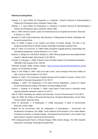 28
Referências bibliográficas
Almeida, J. F. (org.) (2000) Os Portugueses e o Ambiente: I Inquérito Nacional às Representações e
Práticas dos Portugueses sobre o Ambiente, Oeiras: Celta.
Almeida, J. F. (org.) (2004) Os Portugueses e o Ambiente: II Inquérito Nacional às Representações e
Práticas dos Portugueses sobre o Ambiente, Oeiras: Celta.
Bell, A. (1994) ‘Climate of opinion: public and media discourse on the global environment’, Discourse
& Society 5 (1): 33-64.
Benedick, R. (1991) Ozone Diplomacy. New Directions in Safeguarding the Planet, Cambridge, MA:
Harvard University Press.
Bolin, B. (2008) A History of the Science and Politics of Climate Change: The Role of the
Intergovernmental Panel on Climate Change, Cambridge: Cambridge University Press.
Bord, R., Fisher, A. & O’Connor, R. (1998) ‘Public perceptions of global warming: United States and
international perspectives’, Climate Research 11 (1): 75-84.
Bostrom, A., Morgan, M., Fischhoff, B. & Read, D. (1994) ‘What do people know about global climate
change? I. Mental models’, Risk Analysis 14 (6): 959-70.
Carvalho, A. & Burgess, J. (2005) ‘Cultural circuits of climate change in UK broadsheet newspapers,
1985-2003’, Risk Analysis 25 (6): 1457-69.
Comissão Europeia (2009) ‘Climate change’, http://ec.europa.eu/environment/climat/home_en.htm,
acesso a 14 de Setembro de 2009.
Daley, P. with O’Neill, D. (1991) ‘“Sad is too mild a word”: press coverage of the Exxon Valdez oil
spill’, Journal of Communication 41 (4): 42-57.
Demeritt, D. (2001) ‘The construction of global warming and the politics of science’, Annals of the
Association of American Geographers 91 (2): 307-37.
Depledge, J. (2001) ‘The Organization of the Kyoto Protocol Negotiations. Lessons for Global
Environmental Decision-making’, PhD thesis, University College London.
Farman, J., Gardiner, B. & Shanklin, J. (1985) ‘Large losses of total ozone in Antarctica reveal
seasonal ClOx/NOx interaction’, Nature 315: 207-10.
Gale, R. (1987) ‘Calculating risk: radiation and Chernobyl’, Journal of Communication 37 (3): 68-73.
Hajer, M. (1995) The Politics of Environmental Discourse. Ecological Modernization and the Policy
Process, Oxford: Clarendon Press.
Harré, R., Brockmeier, J. & Mühlhäusler, P. (1999) Greenspeak. A Study of Environmental
Discourse, London: Sage.
Institute for the Environment (with the collaboration of Ecoprogresso – Environment and
Development Consultants, SA) (2006) ‘Fourth National Communication to the United Nations
Framework Convention on Climate Change - First National Communication in the context of the
Kyoto Protocol’, Amadora: Institute for the Environment.
IPCC (Intergovernmental Panel on Climate Change) (1990) Climate Change. The IPCC Scientific
Assessment, Cambridge: Cambridge University Press
 