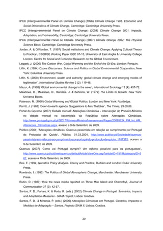 29
IPCC (Intergovernmental Panel on Climate Change) (1996) Climate Change 1995. Economic and
Social Dimensions of Climate Change, Cambridge: Cambridge University Press.
IPCC (Intergovernmental Panel on Climate Change) (2001) Climate Change 2001. Impacts,
Adaptation, and Vulnerability, Cambridge: Cambridge University Press.
IPCC (Intergovernmental Panel on Climate Change) (2007) Climate Change 2007: The Physical
Science Basis, Cambridge: Cambridge University Press.
Jordan, A. & O’Riordan, T. (1997) ‘Social Institutions and Climate Change: Applying Cultural Theory
to Practice’, CSERGE Working Paper GEC 97-15, University of East Anglia & University College
London: Centre for Social and Economic Research on the Global Environment.
Leggett, J. (2000) The Carbon War. Global Warming and the End of the Oil Era, London: Penguin.
Litfin, K. (1994) Ozone Discourses. Science and Politics in Global Environmental Cooperation, New
York: Columbia University Press.
Litfin, K. (2000) ‘Environment, wealth and authority: global climate change and emerging modes of
legitimation’, International Studies Review 2 (2): 119-48.
Mazur, A. (1998) ‘Global environmental change in the news’, International Sociology 13 (4): 457-72.
Meadows, D., Meadows, D., Randers, J. & Behrens, W. (1972) The Limits to Growth, New York:
Universe Books.
Paterson, M. (1996) Global Warming and Global Politics, London and New York: Routledge.
Porritt, J. (1988) ‘Down-to-earth agenda. Suggestions to Mrs Thatcher’, The Times, 29.09.88.
Portal do Governo (2007) ‘Debate mensal: Alterações Climáticas - Intervenção do Primeiro-Ministro
no debate mensal na Assembleia da República sobre Alterações Climáticas,
http://www.portugal.gov.pt/pt/GC17/PrimeiroMinistro/Intervencoes/Pages/20070124_PM_Int_AR_
Alteracoes_Climaticas.aspx, acesso a 9 de Setembro de 2009.
Público (2004) ‘Alterações climáticas: Quercus pessimista em relação ao cumprimento por Portugal
do Protocolo de Quioto’, Público, 01.03.2004, http://www.publico.pt/Sociedade/quercus-
pessimista-em-relacao-ao-cumprimento-por-portugal-do-protocolo-de-quioto_1187375, acesso a
9 de Setembro de 2009.
Quercus (2007) ‘Como vai Portugal cumprir? Um esforço possível para os portugueses’,
http://www.quercus.pt/scid/webquercus/defaultArticleViewOne.asp?articleID=1919&categoryID=5
67, acesso a 15 de Setembro de 2009.
Roe, E. (1994) Narrative Policy Analysis. Theory and Practice, Durham and London: Duke University
Press.
Rowlands, I. (1995) The Politics of Global Atmospheric Change, Manchester: Manchester University
Press.
Rubin, D. (1987) ‘How the news media reported on Three Mile Island and Chernobyl’, Journal of
Communication 37 (3): 42-57.
Santos, F. D., Forbes, K. & Moita, R. (eds.) (2002) Climate Change in Portugal. Scenarios, Impacts
and Adaptation Measures - SIAM Project, Lisboa: Gradiva.
Santos, F. D. & Miranda, P. (eds.) (2006) Alterações Climáticas em Portugal. Cenários, Impactos e
Medidas de Adaptação – Santos, Projecto SIAM II, Lisboa: Gradiva.
 