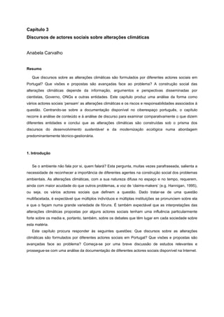 Capítulo 3
Discursos de actores sociais sobre alterações climáticas
Anabela Carvalho
Resumo
Que discursos sobre as alterações climáticas são formulados por diferentes actores sociais em
Portugal? Que visões e propostas são avançadas face ao problema? A construção social das
alterações climáticas depende da informação, argumentos e perspectivas disseminadas por
cientistas, Governo, ONGs e outras entidades. Este capítulo produz uma análise da forma como
vários actores sociais ‘pensam’ as alterações climáticas e os riscos e responsabilidades associados à
questão. Centrando-se sobre a documentação disponível no ciberespaço português, o capítulo
recorre à análise de conteúdo e à análise de discurso para examinar comparativamente o que dizem
diferentes entidades e conclui que as alterações climáticas são construídas sob o prisma dos
discursos do desenvolvimento sustentável e da modernização ecológica numa abordagem
predominantemente técnico-gestionária.
1. Introdução
Se o ambiente não fala por si, quem falará? Esta pergunta, muitas vezes parafraseada, salienta a
necessidade de reconhecer a importância de diferentes agentes na construção social dos problemas
ambientais. As alterações climáticas, com a sua natureza difusa no espaço e no tempo, requerem,
ainda com maior acuidade do que outros problemas, a voz de ‘claims-makers’ (e.g. Hannigan, 1995),
ou seja, os vários actores sociais que definem a questão. Dado tratar-se de uma questão
multifacetada, é expectável que múltiplos indivíduos e múltiplas instituições se pronunciem sobre ela
e que o façam numa grande variedade de fóruns. É também expectável que as interpretações das
alterações climáticas propostas por alguns actores sociais tenham uma influência particularmente
forte sobre os media e, portanto, também, sobre os debates que têm lugar em cada sociedade sobre
esta matéria.
Este capítulo procura responder às seguintes questões: Que discursos sobre as alterações
climáticas são formulados por diferentes actores sociais em Portugal? Que visões e propostas são
avançadas face ao problema? Começa-se por uma breve discussão de estudos relevantes e
prossegue-se com uma análise da documentação de diferentes actores sociais disponível na Internet.
 