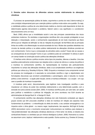 32
2. Estudos sobre discursos de diferentes actores sociais relativamente às alterações
climáticas
O processo de apresentação pública de dados, argumentos e pontos de vista (‘claims-making’) é
uma condição indispensável para que a atenção pública e política incida sobre uma questão. Ou seja,
a visibilidade pública e política de uma determinada matéria ou domínio está dependente do facto de
determinados agentes denunciarem o problema, falarem sobre o seu significado e o constituírem
discursivamente como um risco.
Beck (1992) afirma que a invisibilidade social é uma das principais características dos riscos
ambientais modernos. Os cientistas e organizações científicas têm uma posição privilegiada na sua
detecção e interpretação, sendo o conhecimento especializado de tal modo importante que Beck
afirma que as ‘relações de definição’ (e não as ‘relações de produção’ de Karl Marx) são as principais
linhas de conflito e de diferenciação na actual sociedade de risco. Muitas das questões debatidas nos
círculos de decisão política e na esfera pública relativamente às alterações climáticas prendem-se
com conhecimento: Como é que a composição da atmosfera está a evoluir? Quais são as causas e
as consequências de tal evolução? Como é que o problema pode ser combatido? A ciência é assim
um campo basilar na construção social e política das alterações climáticas.
O interface entre ciência e política envolve vários tipos de pressões, dilemas e desafios. Uma das
questões potencialmente contenciosas nas relações entre o campo da ciência e o campo da política é
a incerteza no conhecimento científico. As representações da incerteza são particularmente
importantes no campo das alterações climáticas, dada a sua complexidade científica e as exigências
políticas que coloca (e.g. Shackley & Wynne, 1996). Enquanto a incerteza é uma componente normal
do processo de investigação e é associada na comunidade científica a rigor e objectividade com
formulações discursivas que envolvem probabilidades e percentagens, esta é reduzida no mundo
político a dois extremos – a opção pela inacção, sendo a incerteza enfatizada – ou a acção – em cujo
caso a questão da incerteza é suspendida.
A incerteza pode servir, discursivamente, para legitimar mais investigação científica e para
impulsionar um reforço do poder dos cientistas relativamente a uma determinada questão, com a
exclusão de outros actores sociais (Zehr, 2000). A incerteza científica pode, por outro lado, ser usada
para justificar a resistência a políticas de mitigação, tal como aconteceu nos EUA durante as
administrações de George Bush Sr. e George W. Bush.
O conhecimento científico das alterações climáticas tem sido fortemente contestado por alguns
grupos sociais que têm procurado amplificar a ideia de incerteza em relação aos aspectos mais
fundamentais do problema – a intensificação do efeito de estufa, o seu carácter antropogénico e os
impactos sobre o clima global – ou mesmo negar, taxativamente, tais aspectos. McCright & Dunlap
(2003) demonstram como o movimento conservador norte-americano se mobilizou para destacar a
‘não-problematicidade’ das alterações climáticas aliando-se a ‘think tanks’ de direita, à indústria dos
combustíveis fósseis e a cientistas que por motivos ideológicos (Lahsen, 2008), financeiros ou outros
se assumiram como ‘cépticos’ relativamente a esta questão. Outros autores (e.g. Oreskes & Conway,
 