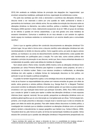 33
2010) têm analisado as múltiplas tácticas de promoção das alegações dos ‘negacionistas’, que
envolvem campanhas mediáticas, publicação de livros, organização de conferências e outras.
Por parte dos cientistas que têm vindo a demonstrar a ocorrência das alterações climáticas, o
discurso tende a ser reservado e sóbrio por uma questão de ‘estilo’ profissional e devido à
permanência de incertezas, como referido acima. Na sua análise da evolução dos discursos sobre as
alterações climáticas na Alemanha, nas esfera científica, política e mediática, Weingart, Engels &
Pansegrau (2000) apontam o facto, relativamente excepcional, de já em 1986 um grupo de cientistas
se ter referido à questão em termos catastrofistas, o que terá gerada uma onda mediática de
excessivo dramatismo. Comunicar a existência de um risco elevado e com carácter de urgência
dando espaço às incertezas existentes no conhecimento é um enorme desafio para a comunidade
científica
1
.
Como é que os agentes políticos têm construído discursivamente as alterações climáticas? Em
primeiro lugar, há que referir a forma como o discurso científico sobre alterações climáticas tem sido
recontextualizado no âmbito do discurso político. Como sugerido acima, por parte de alguns actores
políticos, as incertezas e as zonas de desconhecimento científico relativamente a esta questão têm
sido transformadas em justificações para a inacção. Por outro lado, outros actores políticos têm
adoptado o princípio da precaução no seu discurso, sendo que, face a riscos ambientais elevados e à
complexidade da questão, optam pela defesa de medidas de mitigação.
Num estudo sobre o Reino Unido, Carvalho (2005) mostrou como as alterações climáticas foram
apropriadas por vários Primeiros Ministros para legitimar e sustentar outros projectos, tal como o
investimento na indústria nuclear. Dada a sua natureza complexa e multifacetada, as alterações
climáticas tem sido sujeitas a múltiplas formas de manipulação discursiva no foro político, em
particular no que diz respeito a políticas energéticas.
A questão foi também largamente sujeita a uma estratégia discursiva de globalização, ou seja, ao
invés de se focarem na responsabilidade dos países com maiores emissões de gases com efeito de
estufa, vários governos e actores políticos influentes (e.g. George Bush Sr. e Margaret Thatcher)
procuraram constituir as alterações climáticas num problema global, em que todos os países estariam
envolvidos e em cuja resolução todos teriam que participar (Carvalho, 2005). Roe (1994) considera
que a escala do ‘global’ é usada para rejeitar a análise das alterações climáticas a níveis espaciais
inferiores (local, regional, nacional). Na sua opinião, perspectivar as alterações climáticas como um
problema global significa que só uma intervenção ao nível global pode ser eficaz. Tal formulação tem,
portanto, uma função prescritiva e desculpa a inacção local e nacional (que é onde as emissões de
gases com efeito de estufa são geradas). Para além destes efeitos discursivos no âmbito político, a
investigação tem mostrado que os cidadãos consideram as alterações climáticas como um problema
global e tendem a desvalorizá-las no espaço geográfico que habitam (e.g. Cartea & Blanco, 2008).
Tal poderá dever-se, pelo menos em parte, às formas de representação mediática da questão. Vários
estudos têm concluído que a questão das alterações climáticas é frequentemente perspectivada nos
1
Alguns cientistas têm optado por relevar a dimensão do risco e a possibilidade de mudança abrupta e
irreversível através de expressões como ‘tipping points’ (no sistema climático da Terra) (Russill, 2008).
 