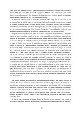 34
media como uma questão de política intergovernamental ou uma questão transnacional (Carvalho &
Pereira, 2008; Olausson, 2009; Sampei & Aoyagi-Usui, 2009) e quase nunca como uma questão
local. A construção discursiva das alterações climáticas como um problema global, conduzida por
determinados actores políticos, terá tido um efeito estruturante.
Os discursos políticos sobre as alterações climáticas estão longe de ser unívocos. É bem
conhecido o facto de que há, desde os anos 90, significativas diferenças de posicionamento por parte
de países e grupos de países. Enquanto alguns aceitam o consenso científico que aponta para a
intensificação das alterações climáticas antropogénicas e procuram alcançar acordos internacionais
para uma efectiva mitigação (e.g. União Europeia, Aliança dos Pequenos Estados Insulares), outros
têm essencialmente bloqueado as negociações internacionais (e.g. EUA, Arábia Saudita).
Um ponto comum a praticamente todos os governos é a centralidade da economia. Liftin (2000)
argumenta que a autoridade estatal nos tempos modernos está fortemente ligada à capacidade dos
governos de promoverem a prosperidade económica. Dada a relação que tem existido entre geração
de riqueza e utilização de combustíveis fósseis, as alterações climáticas colocam, a seu ver, desafios
ao papel do Estado como garante de produção de riqueza e, portanto, à sua legitimidade. Neste
quadro, o discurso do ‘desenvolvimento sustentável’ (World Commission on Environment and
Development, 1987) é altamente apelativo para os Estados. Prometendo a conciliação do ambiente
com a economia, tornou-se numa linguagem consensual mas também (ou talvez ‘porque’) altamente
ambígua (e.g. Luke, 1995). Nalguns usos, o conceito torna-se praticamente equivalente a
‘crescimento económico sustentado’ com alguns tons de verde. Nas versões mais optimistas desta
linha discursiva, as práticas de protecção ambiental transformam-se mesmo num motor de
crescimento económico: através de soluções tecno-científicas inovadoras seria possível melhorar o
estado do ambiente e dinamizar as economias, com criação de emprego e ganhos financeiros. Não é
de estranhar que este chamado discurso da ‘modernização ecológica’ se tenha vindo a tornar num
importante aliado político relativamente a vários problemas ambientais (e.g. Hajer, 1995; ver
tipificação de Dryzek, 1997, mais abaixo). O problema com este discurso é que alimenta a ideia de
que não existem limites ao consumo, por um lado, e, por outro lado, não está provada a sua eficácia
em larga escala de uma forma que conduza a uma mitigação significativa das emissões de gases
com efeito de estufa.
Nas últimas décadas, as organizações não-governamentais (ONGs) que operam na área do
ambiente têm vindo a afirmar-se como actores sociais de relevo. Seja na defesa da Antárctica, na
protecção dos oceanos ou da camada de ozono estratosférico (e.g., Ringius, 1997), as associações
ambientais tornaram-se verdadeiros ‘pivots’ da acção cívica, procurando representar o ambiente e
aqueles que dele dependem. A sua influência e projecção dependem, naturalmente, dos seus
recursos organizacionais e financeiros, como ilustrado pelas diferenças entre a Greenpeace e
inúmeras pequenas (e, na maior parte dos casos, desconhecidas) organizações que operam ao nível
nacional ou local.
No campo das alterações climáticas, Gough & Shackley (2001) apontam três modos de
participação das ONGs: ‘lobbying’ e campanhas; desenvolvimento de soluções políticas criativas; e
 