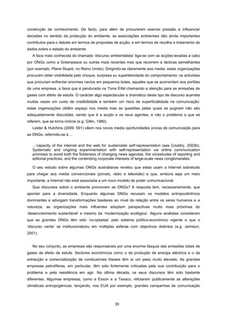 35
construção de conhecimento. De facto, para além de procurarem exercer pressão e influenciar
decisões no sentido da protecção do ambiente, as associações ambientais dão ainda importantes
contributos para o debate em termos de propostas de acção, e em termos de recolha e tratamento de
dados sobre o estado do ambiente.
A face mais conhecida do chamado ‘discurso ambientalista’ liga-se com as acções levadas a cabo
por ONGs como a Greenpeace ou outras mais recentes mas que recorrem a tácticas semelhantes
(por exemplo, Plane Stupid, no Reino Unido). Dirigindo-se claramente aos media, estas organizações
procuram obter visibilidade pelo choque, surpresa ou superlatividade do comportamento: os activistas
que procuram enfrentar enormes navios em pequenos botes, aqueles que se acorrentam aos portões
de uma empresa, a faixa que é pendurada na Torre Eifel chamando a atenção para as emissões de
gases com efeito de estufa. O carácter algo espectacular e dramático deste tipo de discurso acarreta
muitas vezes um custo de credibilidade e também um risco de superficialidade na comunicação:
estas organizações obtêm espaço nos media mas as questões pelas quais se pugnam não são
adequadamente discutidas, sendo que é a acção e os seus agentes, e não o problema a que se
referem, que se torna notícia (e.g. Gitlin, 1980).
Lester & Hutchins (2009: 591) vêem nos novos media oportunidades únicas de comunicação para
as ONGs, referindo-se à ...
...‘capacity of the internet and the web for sustainable self-representation (see Couldry, 2003b).
Systematic and ongoing experimentation with self-representation via online communication
promises to avoid both the fickleness of changing news agendas, the vicissitudes of reporting and
editorial practices, and the contending corporate interests of large-scale news conglomerates.’
O seu estudo sobre algumas ONGs australianas revelou que estas usam a Internet sobretudo
para chegar aos media convencionais (jornais, rádio e televisão) e que, embora seja um meio
importante, a Internet não está associada a um novo modelo de poder comunicacional.
Que discursos sobre o ambiente promovem as ONGs? A resposta tem, necessariamente, que
apontar para a diversidade. Enquanto algumas ONGs recusam os modelos antropocêntricos
dominantes e advogam transformações basilares ao nível da relação entre os seres humanos e a
natureza, as organizações mais influentes adoptam perspectivas muito mais próximas do
‘desenvolvimento sustentável’ e mesmo da ‘modernização ecológica’. Alguns analistas consideram
que as grandes ONGs têm sido ‘co-optadas’ pelo sistema político-económico vigente e que o
‘discurso verde’ se institucionalizou em múltiplas esferas com objectivos distintos (e.g. Jamison,
2001).
No seu conjunto, as empresas são responsáveis por uma enorme fasquia das emissões totais de
gases de efeito de estufa. Sectores económicos como o da produção de energia eléctrica e o da
extracção e comercialização de combustíveis fósseis têm aí um peso muito elevado. As grandes
empresas petrolíferas, em particular, têm sido fortemente criticadas pela sua contribuição para o
problema e pela resistência em agir. Na última década, os seus discursos têm sido bastante
diferentes. Algumas empresas, como a Exxon e a Texaco, refutaram publicamente as alterações
climáticas antropogénicas, lançando, nos EUA por exemplo, grandes campanhas de comunicação
 
