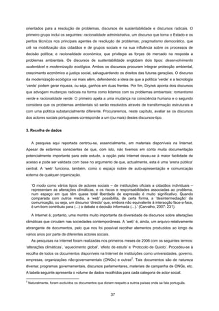 37
orientados para a resolução de problemas, discursos de sustentabilidade e discursos radicais. O
primeiro grupo inclui os seguintes: racionalidade administrativa, um discurso que torna o Estado e os
peritos técnicos nos principais agentes de resolução de problemas; pragmatismo democrático, que
crê na mobilização dos cidadãos e de grupos sociais e na sua influência sobre os processos de
decisão política; e racionalidade económica, que privilegia as forças de mercado na resposta a
problemas ambientais. Os discursos de sustentabilidade englobam dois tipos: desenvolvimento
sustentável e modernização ecológica. Ambos os discursos procuram integrar protecção ambiental,
crescimento económico e justiça social, salvaguardando os direitos das futuras gerações. O discurso
da modernização ecológica vai mais além, defendendo a ideia de que a política ‘verde’ e a tecnologia
‘verde’ podem gerar riqueza, ou seja, ganhos em duas frentes. Por fim, Dryzek aponta dois discursos
que advogam mudanças radicais na forma como lidamos com os problemas ambientais: romantismo
verde e racionalidade verde. O primeiro apela a uma mudança na consciência humana e o segundo
considera que os problemas ambientais só serão resolvidos através de transformação estruturais e
com uma política substancialmente diferente. Procuraremos, neste capítulo, avaliar se os discursos
dos actores sociais portugueses corresponde a um (ou mais) destes discursos-tipo.
3. Recolha de dados
A pesquisa aqui reportada centrou-se, essencialmente, em materiais disponíveis na Internet.
Apesar de estarmos conscientes de que, com isto, não tivemos em conta muita documentação
potencialmente importante para este estudo, a opção pela Internet deveu-se à maior facilidade de
acesso e pode ser validada com base no argumento de que, actualmente, esta é uma ‘arena pública’
central. A ‘web’ funciona, também, como o espaço nobre de auto-apresentação e comunicação
externa de qualquer organização.
‘O modo como vários tipos de actores sociais – de instituições oficiais a cidadãos individuais –
representam as alterações climáticas, e os riscos e responsabilidades associadas ao problema,
num espaço em que têm quase total liberdade de expressão é muito significativo. Quando
comparada com outros media, a ‘web’ possibilita, de certa forma, a ‘desintermediação’ da
comunicação, ou seja, um discurso ‘directo’ que, embora não equivalente à interacção face-a-face,
é um bom contributo para (...) o debate e decisão informada (...).’ (Carvalho, 2007: 231).
A Internet é, portanto, uma montra muito importante da diversidade de discursos sobre alterações
climáticas que circulam nas sociedades contemporâneas. A ‘web’ é, ainda, um arquivo relativamente
abrangente de documentos, pelo que nos foi possível recolher elementos produzidos ao longo de
vários anos por parte de diferentes actores sociais.
As pesquisas na Internet foram realizadas nos primeiros meses de 2006 com os seguintes termos:
‘alterações climáticas’, ‘aquecimento global’, ‘efeito de estufa’ e ‘Protocolo de Quioto’. Procedeu-se à
recolha de todos os documentos disponíveis na Internet de instituições como universidades, governo,
empresas, organizações não-governamentais (ONGs) e outras
2
. Tais documentos são de natureza
diversa: programas governamentais, discursos parlamentares, materiais de campanha de ONGs, etc.
A tabela seguinte apresenta o volume de dados recolhidos para cada categoria de actor social.
2
Naturalmente, foram excluídos os documentos que diziam respeito a outros países onde se fala português.
 