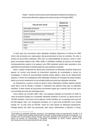 38
Tabela 1. Número de documentos sobre alterações climáticas encontrados na
Internet para diferentes categorias de actores sociais em Portugal (2006)
3
.
Tipo de actor social
Número de
documentos
Associação Ambiental 100
Governo Central 78
Grupo de Interesse/Associação Profissional 30
Empresa 23
Universidade/Unidade de Investigação 21
Governo Local 7
Outro 19
Total 278
A maior parte dos documentos sobre alterações climáticas disponíveis na Internet em 2006
tinham sido produzidos por organizações não-governamentais da área do ambiente. De entre a
centena de documentos colectados, 90% eram da responsabilidade da Quercus, sendo a maior
parte comunicados datados entre 1999 e 2006. A visibilidade mediática da Quercus em Portugal,
incomparavelmente superior à de qualquer outra ONG ambiental, poderá estar associada a uma
significativa pró-actividade na disseminação das suas posições e propostas.
Dado o carácter fundacional da ciência para compreender as alterações climáticas poder-se-ia
esperar um número mais elevado de documentos originários de universidades e centros de
investigação. O volume de documentação recolhida poderá reflectir o facto de ser relativamente
pequeno o número de investigadores sobre alterações climáticas em Portugal mas poderá também
dever-se ao pouco investimento na comunicação pública por parte das instituições envolvidas.
Ao distinguirmos o governo central do governo local, pretendemos focalizar especial atenção
neste último nível de decisão e ressaltar a importância das políticas locais para as alterações
climáticas. O baixo número de documentos encontrados sugere que o assunto não era visto como
uma prioridade por parte das autoridades locais.
Como referido por Carvalho (2007: 236), uma pesquisa realizada em Novembro de 2006 no
motor de pesquisa Google com a expressão ‘alterações climáticas’ no domínio .pt, gerava cerca de
192.000 resultados. Uma busca com as palavras ‘cambio climático’ em .es apontava para cerca de
613.000 páginas ‘web’, com ‘changement climatique’ em .fr para cerca de 556.000 e com ‘climate
change’ em .uk para cerca de 953.000. Tendo em conta apenas as diferenças populacionais,
Portugal parecia não estar mal posicionado, pelo menos relativamente a Espanha e França,
3
Esta tabela e os parágrafos seguintes reproduzem, com adaptações, partes do seguinte texto: Carvalho, A. &
Pereira, E. (2008) ‘Communicating climate change in Portugal: A critical analysis of journalism and beyond’, in A.
Carvalho (ed.) Communicating Climate Change: Discourses, Mediations and Perceptions, pp. 126-56, Braga:
Centro de Estudos de Comunicação e Sociedade, Universidade do Minho. E-book disponível em:
http://www.lasics.uminho.pt/ojs/index.php/climate_change
 