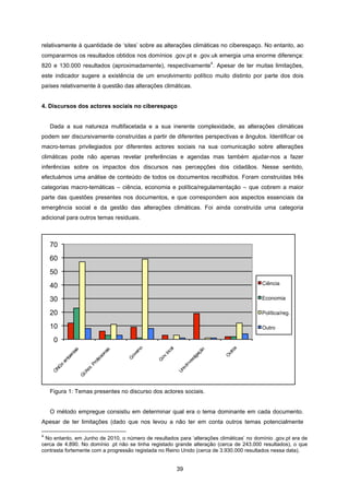 39
relativamente à quantidade de ‘sites’ sobre as alterações climáticas no ciberespaço. No entanto, ao
compararmos os resultados obtidos nos domínios .gov.pt e .gov.uk emergia uma enorme diferença:
820 e 130.000 resultados (aproximadamente), respectivamente
4
. Apesar de ter muitas limitações,
este indicador sugere a existência de um envolvimento político muito distinto por parte dos dois
países relativamente à questão das alterações climáticas.
4. Discursos dos actores sociais no ciberespaço
Dada a sua natureza multifacetada e a sua inerente complexidade, as alterações climáticas
podem ser discursivamente construídas a partir de diferentes perspectivas e ângulos. Identificar os
macro-temas privilegiados por diferentes actores sociais na sua comunicação sobre alterações
climáticas pode não apenas revelar preferências e agendas mas também ajudar-nos a fazer
inferências sobre os impactos dos discursos nas percepções dos cidadãos. Nesse sentido,
efectuámos uma análise de conteúdo de todos os documentos recolhidos. Foram construídas três
categorias macro-temáticas – ciência, economia e política/regulamentação – que cobrem a maior
parte das questões presentes nos documentos, e que correspondem aos aspectos essenciais da
emergência social e da gestão das alterações climáticas. Foi ainda construída uma categoria
adicional para outros temas residuais.
Figura 1: Temas presentes no discurso dos actores sociais.
O método empregue consistiu em determinar qual era o tema dominante em cada documento.
Apesar de ter limitações (dado que nos levou a não ter em conta outros temas potencialmente
4
No entanto, em Junho de 2010, o número de resultados para ‘alterações climáticas’ no domínio .gov.pt era de
cerca de 4.890. No domínio .pt não se tinha registado grande alteração (cerca de 243.000 resultados), o que
contrasta fortemente com a progressão registada no Reino Unido (cerca de 3.930.000 resultados nessa data).
0
10
20
30
40
50
60
70
Ciência
Economia
Política/reg.
Outro
 