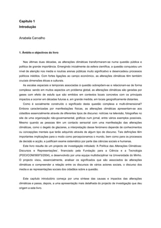 Capítulo 1
Introdução
Anabela Carvalho
1. Âmbito e objectivos do livro
Nas últimas duas décadas, as alterações climáticas transformaram-se numa questão pública e
política de grande importância. Emergindo inicialmente da esfera científica, a questão conquistou um
nível de atenção nos media e noutras arenas públicas muito significativo e desencadeou processos
políticos inéditos. Com fortes ligações ao campo económico, as alterações climáticas têm também
cruciais dimensões éticas e culturais.
As escalas espaciais e temporais associadas à questão sobrepõem-se e relacionam-se de forma
complexa: sendo em muitos aspectos um problema global, as alterações climáticas são geradas por
gases com efeito de estufa que são emitidos em contextos locais concretos com os principais
impactos a ocorrer em décadas futuras e, em grande medida, em locais geograficamente distantes.
Como é socialmente construído o significado desta questão complexa e multi-dimensional?
Embora caracterizadas por manifestações físicas, as alterações climáticas apresentam-se aos
cidadãos essencialmente através de diferentes tipos de discurso: notícias na televisão, fotografias no
site de uma organização não-governamental, gráficos num jornal, entre vários exemplos possíveis.
Mesmo quando as pessoas têm um contacto sensorial com uma manifestação das alterações
climáticas, como o degelo de glaciares, a interpretação desse fenómeno depende de conhecimentos
ou concepções mentais que terão adquirido através de algum tipo de discurso. Tais definições têm
importantes implicações para o modo como percepcionamos o mundo, bem como para os processos
de decisão e acção, e justificam exame sistemático por parte das ciências sociais e humanas.
Este livro resulta de um projecto de investigação intitulado ‘A Política das Alterações Climáticas:
Discursos e Representações’, financiado pela Fundação para a Ciência e a Tecnologia
(POCI/COM/56973/2004), e desenvolvido por uma equipa multidisciplinar na Universidade do Minho.
O projecto visou, essencialmente, analisar os significados que são associados às alterações
climáticas e compreender a relação entre os discursos de vários actores sociais, o discurso dos
media e as representações sociais dos cidadãos sobre a questão.
Este capítulo introdutório começa por uma síntese das causas e impactos das alterações
climáticas e passa, depois, a uma apresentação mais detalhada do projecto de investigação que deu
origem a este livro.
 