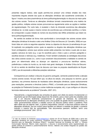 40
presentes nalguns textos), esta opção permitiu-nos produzir uma síntese simples dos mais
importantes ângulos através dos quais as alterações climáticas são socialmente construídas. A
figura 1 mostra uma clara proeminência do tema política/regulamentação no discurso da maior parte
dos actores sociais. Tendo-se as alterações climáticas tornado crescentemente uma matéria de
gestão política, múltiplos actores sociais pronunciam-se regularmente sobre as opções e medidas
de regulamentação. Por outro lado, é revelador o facto da dimensão económica das alterações
climáticas ter, no total, quase o mesmo número de ocorrências que a dimensão científica, e o facto
de corresponder a quase metade do número de documentos das ONGs ambientais que tratam do
tema política/regulamentação.
No sentido de analisar de forma mais aprofundada a comunicação dos actores sociais sobre
alterações climáticas foi levada a cabo uma Análise Crítica de Discurso (cf. Carvalho, 2008) em que
foram tidas em conta os seguintes aspectos: temas ou objectos do discurso (à semelhança do que
foi explicado nos parágrafos acima: quais os aspectos ou ângulos das alterações climáticas que
foram privilegiados); actores (que actores sociais estão presentes nos textos e quais são os seus
papéis); estrutura do texto (e.g. o que foi escolhido para o título e para o primeiro parágrafo) e
escolhas lexicais e retóricas (e.g. metáforas). Foram também analisadas as estratégias discursivas
dos vários actores sociais (i.e., como é que constroem discursivamente a realidade no sentido de
gerar um determinado efeito ou alcançar um objectivo) e procurou-se identificar valores,
preferências e visões do mundo ou, de modo mais geral, ideologias. A Análise Crítica de Discurso
foi útil no sentido de identificar tipos de discurso com base na proposta classificatória de Dryzek
(1997), que dá expressão a diferentes posições valorativas.
Começaremos por analisar o discurso do governo português, centrando posteriormente a atenção
noutros actores sociais. Há que referir que, na altura do estudo, uma pesquisa no domínio .gov.pt
apontava, nas primeiras dezenas de resultados sobre alterações climáticas, quase exclusivamente
para resoluções, pareceres e directivas (sobre o PNAC, a Comissão para as Alterações Climáticas,
as posições do Parlamento Europeu e outras instâncias europeias, etc), o que configura um discurso
tecnicista relativamente ao problema
5
(Carvalho, 2007: 231).
‘Naturalmente, a regulamentação das emissões de gases com efeito de estufa é fundamental e é
importante que tal informação esteja disponível. No entanto, para a maior parte dos cidadãos este
não é um discurso facilmente compreensível ou gerador de interesse. Ao construírem
maioritariamente as alterações climáticas como uma questão de gestão técnico-administrativa, os
‘sites’ governamentais excluem o cidadão comum do discurso político sobre o problema. Para
além deste tipo de páginas ‘web’, o governo disponibiliza ‘notícias’ e discursos políticos sobre as
alterações climáticas, que em muitos casos também se referem a medidas de gestão, e portanto
indiciam o mesmo tipo de racionalidade. Tais documentos parecem, também, servir uma
estratégia promocional.’ (ibid.: 231-2)
5
O ‘site’ do Instituto do Ambiente (www.iambiente.pt; acesso em 20 de Outubro de 2006) trata o tema das
alterações climáticas em quatro submenus: ‘Programa Europeu para as Alterações Climáticas’; ‘Programa
Nacional para as Alterações Climáticas (PNAC)’; ‘Inventário Nacional de Emissões de GEE’; e ‘Terceira
Comunicação Nacional’. Mesmo neste organismo, o discurso é exclusivamente sobre regulamentação (ou
gestão política) do problema e predominantemente ‘técnico’, faltando uma análise integrada da questão das
alterações climáticas.
 