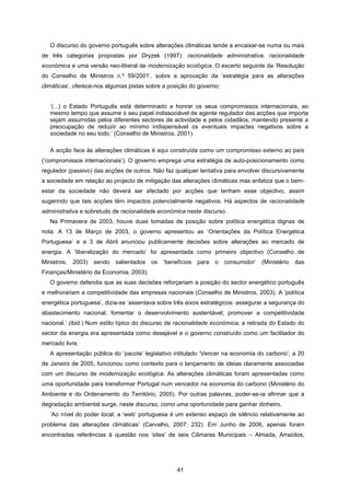 41
O discurso do governo português sobre alterações climáticas tende a encaixar-se numa ou mais
de três categorias propostas por Dryzek (1997): racionalidade administrativa, racionalidade
económica e uma versão neo-liberal de modernização ecológica. O excerto seguinte da ‘Resolução
do Conselho de Ministros n.º 59/2001’, sobre a aprovação da ‘estratégia para as alterações
climáticas’, oferece-nos algumas pistas sobre a posição do governo:
‘(...) o Estado Português está determinado a honrar os seus compromissos internacionais, ao
mesmo tempo que assume o seu papel indissociável de agente regulador das acções que importa
sejam assumidas pelos diferentes sectores de actividade e pelos cidadãos, mantendo presente a
preocupação de reduzir ao mínimo indispensável os eventuais impactes negativos sobre a
sociedade no seu todo.’ (Conselho de Ministros, 2001).
A acção face às alterações climáticas é aqui construída como um compromisso externo ao país
(‘compromissos internacionais’). O governo emprega uma estratégia de auto-posicionamento como
regulador (passivo) das acções de outros. Não faz qualquer tentativa para envolver discursivamente
a sociedade em relação ao projecto de mitigação das alterações climáticas mas enfatiza que o bem-
estar da sociedade não deverá ser afectado por acções que tenham esse objectivo, assim
sugerindo que tais acções têm impactos potencialmente negativos. Há aspectos de racionalidade
administrativa e sobretudo de racionalidade económica neste discurso.
Na Primavera de 2003, houve duas tomadas de posição sobre política energética dignas de
nota. A 13 de Março de 2003, o governo apresentou as ‘Orientações da Política Energética
Portuguesa’ e a 3 de Abril anunciou publicamente decisões sobre alterações ao mercado de
energia. A ‘liberalização do mercado’ foi apresentada como primeiro objectivo (Conselho de
Ministros, 2003) sendo salientados os ‘benefícios para o consumidor’ (Ministério das
Finanças/Ministério da Economia, 2003).
O governo defendia que as suas decisões reforçariam a posição do sector energético português
e melhorariam a competitividade das empresas nacionais (Conselho de Ministros, 2003). A ‘política
energética portuguesa’, dizia-se ‘assentava sobre três eixos estratégicos: assegurar a segurança do
abastecimento nacional; fomentar o desenvolvimento sustentável; promover a competitividade
nacional.’ (ibid.) Num estilo típico do discurso de racionalidade económica, a retirada do Estado do
sector da energia era apresentada como desejável e o governo construído como um facilitador do
mercado livre.
A apresentação pública do ‘pacote’ legislativo intitulado ‘Vencer na economia do carbono’, a 20
de Janeiro de 2005, funcionou como contexto para o lançamento de ideias claramente associadas
com um discurso de modernização ecológica. As alterações climáticas foram apresentadas como
uma oportunidade para transformar Portugal num vencedor na economia do carbono (Ministério do
Ambiente e do Ordenamento do Território, 2005). Por outras palavras, poder-se-ia afirmar que a
degradação ambiental surge, neste discurso, como uma oportunidade para ganhar dinheiro.
‘Ao nível do poder local, a ‘web’ portuguesa é um extenso espaço de silêncio relativamente ao
problema das alterações climáticas’ (Carvalho, 2007: 232). Em Junho de 2006, apenas foram
encontradas referências à questão nos ‘sites’ de seis Câmaras Municipais – Almada, Arraiolos,
 